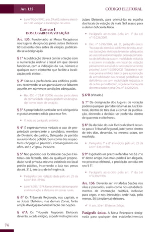 Art. 135
74
CÓDIGO ELEITORAL
ƒƒ Lei n° 9.504/1997, arts. 59 a 62: sistema eletrô-
nico de votação e totalização de votos.
Capítulo I
Dos Lugares da Votação
Art. 135. Funcionarão as Mesas Receptoras
nos lugares designados pelos Juízes Eleitorais
60 (sessenta) dias antes da eleição, publican-
do-se a designação.
§ 1° A publicação deverá conter a Seção com
a numeração ordinal e local em que deverá
funcionar, com a indicação da rua, número e
qualquer outro elemento que facilite a locali-
zação pelo eleitor.
§ 2° Dar-se-á preferência aos edifícios públi-
cos, recorrendo-se aos particulares se faltarem
aqueles em número e condições adequadas.
ƒƒ Res.-TSE n° 22.411/2006: escolas particulares
de comunidade religiosa podem ser designa-
das como locais de votação.
§ 3° A propriedade particular será obrigatória
e gratuitamente cedida para esse fim.
ƒƒ V. nota ao parágrafo anterior.
§ 4° É expressamente vedado o uso de pro-
priedade pertencente a candidato, membro
de Diretório de partido, Delegado de partido
ou autoridade policial, bem como dos respec-
tivos cônjuges e parentes, consangüíneos ou
afins, até o 2° grau, inclusive.
§ 5° Não poderão ser localizadas Seções Elei-
torais em fazenda, sítio ou qualquer proprie-
dade rural privada, mesmo existindo no local
prédio público, incorrendo o Juiz nas penas
do art. 312, em caso de infringência.
ƒƒ Parágrafo com redação dada pelo art. 25 da
Lei n° 4.961/1966.
ƒƒ Lei n° 6.091/1974: fornecimento de transporte
e alimentação a eleitores em zonas rurais.
§ 6° Os Tribunais Regionais, nas capitais, e
os Juízes Eleitorais, nas demais Zonas, farão
ampla divulgação da localização das Seções.
§ 6°A Os Tribunais Regionais Eleitorais
deverão, a cada eleição, expedir instruções aos
Juízes Eleitorais, para orientá-los na escolha
dos locais de votação de mais fácil acesso para
o eleitor deficiente físico.
ƒƒ Parágrafo acrescido pelo art. 1° da Lei
n° 10.226/2001.
ƒƒ Dec. n° 5.296/2004, art. 21, parágrafo único:
“No caso do exercício do direito de voto, as ur-
nasdasseçõeseleitoraisdevemseradequadas
aousocomautonomiapelaspessoasportado-
rasdedeficiênciaoucommobilidadereduzida
e estarem instaladas em local de votação
plenamente acessível e com estacionamento
próximo”. Lei n° 10.098/2000: “Estabelece nor-
mas geraise critériosbásicos para a promoção
da acessibilidade das pessoas portadoras de
deficiência ou com mobilidade reduzida, e
dá outras providências”, regulamentada pelo
decreto citado e pelo Dec. n° 5.626/2005.
§ 6°B (Vetado.)
§ 7° Da designação dos lugares de votação
poderá qualquer partido reclamar ao Juiz Elei-
toral, dentro de três dias a contar da publica-
ção, devendo a decisão ser proferida dentro
de quarenta e oito horas.
§ 8° Da decisão do Juiz Eleitoral caberá recur-
so para o Tribunal Regional, interposto dentro
de três dias, devendo, no mesmo prazo, ser
resolvido.
ƒƒ Parágrafos 7° e 8° acrescidos pelo art. 25 da
Lei n° 4.961/1966.
§ 9° Esgotados os prazos referidos nos §§ 7° e
8° deste artigo, não mais poderá ser alegada,
no processo eleitoral, a proibição contida em
seu § 5°.
ƒƒ Parágrafo acrescido pelo art. 1° da Lei
n° 6.336/1976.
Art. 136. Deverão ser instaladas Seções nas
vilas e povoados, assim como nos estabeleci-
mentos de internação coletiva, inclusive
para cegos, e nos leprosários onde haja, pelo
menos, 50 (cinqüenta) eleitores.
99 V. arts. 50 e 130 deste código.
Parágrafo único. A Mesa Receptora desig-
nada para qualquer dos estabelecimentos
 