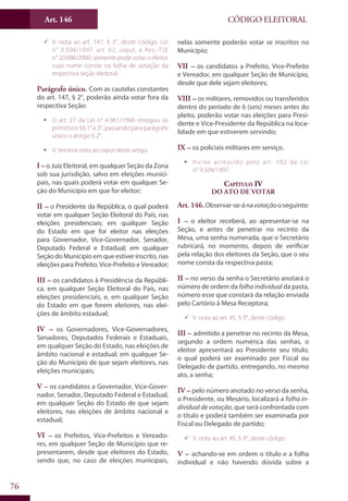 Art. 146
76
CÓDIGO ELEITORAL
99 V. nota ao art. 147, § 3°, deste código. Lei
n° 9.504/1997, art. 62, caput, e Res.-TSE
n° 20.686/2000: somente pode votar o eleitor
cujo nome conste na folha de votação da
respectiva seção eleitoral.
Parágrafo único. Com as cautelas constantes
do art. 147, § 2°, poderão ainda votar fora da
respectiva Seção:
ƒƒ O art. 27 da Lei n° 4.961/1966 revogou os
primitivos §§ 1° e 3°, passando para parágrafo
único o antigo § 2°.
ƒƒ V. terceira nota ao caput deste artigo.
I –o Juiz Eleitoral, em qualquer Seção da Zona
sob sua jurisdição, salvo em eleições munici-
pais, nas quais poderá votar em qualquer Se-
ção do Município em que for eleitor;
II – o Presidente da República, o qual poderá
votar em qualquer Seção Eleitoral do País, nas
eleições presidenciais; em qualquer Seção
do Estado em que for eleitor nas eleições
para Governador, Vice-Governador, Senador,
Deputado Federal e Estadual; em qualquer
Seção do Município em que estiver inscrito, nas
eleições para Prefeito, Vice-Prefeito e Vereador;
III – os candidatos à Presidência da Repúbli-
ca, em qualquer Seção Eleitoral do País, nas
eleições presidenciais, e, em qualquer Seção
do Estado em que forem eleitores, nas elei-
ções de âmbito estadual;
IV – os Governadores, Vice-Governadores,
Senadores, Deputados Federais e Estaduais,
em qualquer Seção do Estado, nas eleições de
âmbito nacional e estadual; em qualquer Se-
ção do Município de que sejam eleitores, nas
eleições municipais;
V – os candidatos a Governador, Vice-Gover-
nador, Senador, Deputado Federal e Estadual,
em qualquer Seção do Estado de que sejam
eleitores, nas eleições de âmbito nacional e
estadual;
VI – os Prefeitos, Vice-Prefeitos e Vereado-
res, em qualquer Seção de Município que re-
presentarem, desde que eleitores do Estado,
sendo que, no caso de eleições municipais,
nelas somente poderão votar se inscritos no
Município;
VII – os candidatos a Prefeito, Vice-Prefeito
e Vereador, em qualquer Seção de Município,
desde que dele sejam eleitores;
VIII – os militares, removidos ou transferidos
dentro do período de 6 (seis) meses antes do
pleito, poderão votar nas eleições para Presi-
dente e Vice-Presidente da República na loca-
lidade em que estiverem servindo;
IX – os policiais militares em serviço.
ƒƒ Inciso acrescido pelo art. 102 da Lei
n° 9.504/1997.
Capítulo IV
Do Ato de Votar
Art. 146.Observar-se-ánavotaçãooseguinte:
I – o eleitor receberá, ao apresentar-se na
Seção, e antes de penetrar no recinto da
Mesa, uma senha numerada, que o Secretário
rubricará, no momento, depois de verificar
pela relação dos eleitores da Seção, que o seu
nome consta da respectiva pasta;
II – no verso da senha o Secretário anotará o
número de ordem da folha individual da pasta,
número esse que constará da relação enviada
pelo Cartório à Mesa Receptora;
99 V. nota ao art. 45, § 9°, deste código.
III – admitido a penetrar no recinto da Mesa,
segundo a ordem numérica das senhas, o
eleitor apresentará ao Presidente seu título,
o qual poderá ser examinado por Fiscal ou
Delegado de partido, entregando, no mesmo
ato, a senha;
IV – pelo número anotado no verso da senha,
o Presidente, ou Mesário, localizará a folha in-
dividual de votação, que será confrontada com
o título e poderá também ser examinada por
Fiscal ou Delegado de partido;
99 V. nota ao art. 45, § 9°, deste código.
V – achando-se em ordem o título e a folha
individual e não havendo dúvida sobre a
 