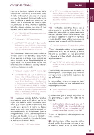 Art. 146
77
CÓDIGO ELEITORAL
Lein°4.737,de15dejulhode1965
Código
Eleitoral
identidade do eleitor, o Presidente da Mesa
o convidará a lançar sua assinatura no verso
da folha individual de votação; em seguida
entregar-lhe-á a cédula única rubricada no ato
pelo Presidente e Mesários e numerada de
acordo com as instruções do Tribunal Supe-
rior, instruindo-o sobre a forma de dobrá-la,
fazendo-o passar à cabina indevassável, cuja
porta ou cortina será cerrada em seguida;
99 Lein°7.332/1985,art.18,parágrafoúnico:caso
de eleitor analfabeto.
99 V. nota ao art. 45, § 9°, deste código.
ƒƒ Lei n° 9.504/1997, art. 83, § 1°: duas cédulas
distintas, uma para as eleições majoritárias e
outra para as eleições proporcionais; art. 84,
caput: votação em momentos distintos.
VI – o eleitor será admitido a votar, ainda que
deixe de exibir no ato da votação o seu título,
desde que seja inscrito na Seção e conste da
respectiva pasta a sua folha individual de vo-
tação; nesse caso, a prova de ter votado será
feita mediante certidão que obterá posterior-
mente, no Juízo competente;
99 V. segunda nota ao art. 45, § 9°, deste código.
ƒƒ Lei n° 6.996/1982, art. 12, § 2°: admissão do
eleitor a votar ainda que não esteja de posse
do seu título, desde que seja inscrito na seção,
conste da lista dos eleitores e exiba documen-
to que comprove sua identidade. Res.-TSE
n°21.632/2004:inadmissibilidadedecertidões
de nascimento ou casamento como prova de
identidade de quem não apresentar título de
eleitor no momento da votação. V., também,
nota ao art. 147, caput, deste código.
VII – no caso da omissão da folha individual
na respectiva pasta, verificada no ato da vo-
tação, será o eleitor, ainda, admitido a votar,
desde que exiba o seu título eleitoral e dele
conste que o portador é inscrito na Seção,
sendo o seu voto, nesta hipótese, tomado em
separado e colhida sua assinatura na folha de
votação modelo 2 (dois). Como ato preliminar
da apuração do voto, averiguar-se-á se se tra-
ta de eleitor em condições de votar, inclusive
se realmente pertence à Seção;
99 V. nota ao art. 45, § 9°, deste código.
99 Ac.-TSE n° 15.143/1998: incompatibilidade do
votoemseparado,nahipótesereferida,como
cadastro eletrônico, uma vez que as listas emi-
tidas são coincidentes com os assentamentos
do cartório eleitoral.
99 V. primeira nota ao inciso V deste artigo.
VIII – verificada a ocorrência de que trata o
número anterior, a Junta Eleitoral, antes de
encerrar os seus trabalhos, apurará a causa da
omissão. Se tiver havido culpa ou dolo, será
aplicada ao responsável, na primeira hipótese,
a multa de até 2 (dois) salários mínimos, e, na
segunda, a de suspensão até 30 (trinta) dias;
99 V. terceira nota ao art. 7°, caput, deste código.
IX – na cabina indevassável, onde não poderá
permanecer mais de um minuto, o eleitor
indicará os candidatos de sua preferência
e dobrará a cédula oficial, observadas as
seguintes normas:
99 Lei n° 9.504/1997, art. 84, parágrafo único: o
tempo de votação será fixado pela Justiça
Eleitoral.
a) assinalando com uma cruz, ou de modo que
torne expressa a sua intenção, o quadrilátero
correspondente ao candidato majoritário de
sua preferência;
b) escrevendo o nome, o prenome, ou o nú-
mero do candidato de sua preferência nas
eleições proporcionais;
ƒƒ Alínea com redação dada pelo art. 1° da Lei
n° 7.434/1985.
c) escrevendo apenas a sigla do partido de
sua preferência, se pretender votar só na
legenda;
ƒƒ A alínea c havia sido revogada pelo art. 4°
da Lei n° 6.989/1982 e foi restabelecida pela
Lei n° 7.332/1985, art. 20, que cita o art. 145
quando, na verdade, trata-se do art. 146.
X – ao sair da cabina o eleitor depositará na
urna a cédula;
XI – ao depositar a cédula na urna o eleitor
deverá fazê-lo de maneira a mostrar a par-
te rubricada à Mesa e aos Fiscais de partido,
 