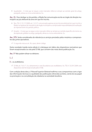 ƒƒ (quadrado) – A nota que se segue a este marcador refere-se sempre ao sentido geral do artigo,
parágrafo, alínea ou inciso antecedente. Ex.:
Art. 21. Para desligar-se do partido, o filiado faz comunicação escrita ao órgão de direção mu-
nicipal e ao juiz eleitoral da zona em que for inscrito.
ƒƒ Res.-TSE n° 23.117/2009, art. 13, § 5°: comunicação apenas ao juiz da zona eleitoral em que inscrito o
filiado na hipótese de inexistência de órgão municipal ou comprovada impossibilidade de localização
do representante do partido político.
99 (ticado) – A nota que se segue a este marcador refere-se sempre ao sentido específico do termo ou
da expressão grifada no artigo, parágrafo, alínea ou inciso antecedente. Ex.:
Art. 379. Serão considerados de relevância os serviços prestados pelos mesários e componen-
tes das juntas apuradoras.
99 V. segunda nota ao art. 36, caput, deste código.
Outra novidade trazida nesta edição é o destaque em itálico dos dispositivos normativos que
foram recepcionados ou não pela CF/88, que constem das notas desta publicação. Ex.:
Art. 5° Não podem alistar-se eleitores:
[...]
I – os analfabetos;
99 CF/88, art. 14, § 1° , II, a: alistamento e voto facultativos aos analfabetos. Ac.-TSE n° 23.291/2004: este
dispositivo não foi recepcionado pela CF/88.
Com a edição desta obra, o Tribunal Superior Eleitoral reafirma o seu compromisso com o rigor
das informações técnicas e a qualidade das publicações oferecidas ao leitor, ciente do seu papel
na promoção e na consolidação da cidadania na sociedade brasileira.
 