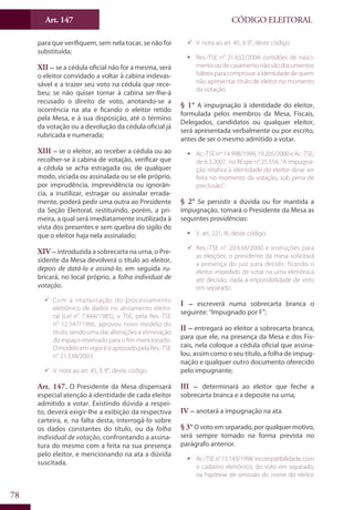 Art. 147
78
CÓDIGO ELEITORAL
para que verifiquem, sem nela tocar, se não foi
substituída;
XII – se a cédula oficial não for a mesma, será
o eleitor convidado a voltar à cabina indevas-
sável e a trazer seu voto na cédula que rece-
beu; se não quiser tornar à cabina ser-lhe-á
recusado o direito de voto, anotando-se a
ocorrência na ata e ficando o eleitor retido
pela Mesa, e à sua disposição, até o término
da votação ou a devolução da cédula oficial já
rubricada e numerada;
XIII – se o eleitor, ao receber a cédula ou ao
recolher-se à cabina de votação, verificar que
a cédula se acha estragada ou, de qualquer
modo, viciada ou assinalada ou se ele próprio,
por imprudência, imprevidência ou ignorân-
cia, a inutilizar, estragar ou assinalar errada-
mente, poderá pedir uma outra ao Presidente
da Seção Eleitoral, restituindo, porém, a pri-
meira, a qual será imediatamente inutilizada à
vista dos presentes e sem quebra do sigilo do
que o eleitor haja nela assinalado;
XIV – introduzida a sobrecarta na urna, o Pre-
sidente da Mesa devolverá o título ao eleitor,
depois de datá-lo e assiná-lo; em seguida ru-
bricará, no local próprio, a folha individual de
votação.
99 Com a implantação do processamento
eletrônico de dados no alistamento eleito-
ral (Lei n° 7.444/1985), o TSE, pela Res.-TSE
n° 12.547/1986, aprovou novo modelo do
título, sendo uma das alterações a eliminação
do espaço reservado para o fim mencionado.
OmodeloemvigoréoaprovadopelaRes.-TSE
n° 21.538/2003.
99 V. nota ao art. 45, § 9°, deste código.
Art. 147. O Presidente da Mesa dispensará
especial atenção à identidade de cada eleitor
admitido a votar. Existindo dúvida a respei-
to, deverá exigir-lhe a exibição da respectiva
carteira, e, na falta desta, interrogá-lo sobre
os dados constantes do título, ou da folha
individual de votação, confrontando a assina-
tura do mesmo com a feita na sua presença
pelo eleitor, e mencionando na ata a dúvida
suscitada.
99 V. nota ao art. 45, § 9°, deste código.
ƒƒ Res.-TSE n° 21.632/2004: certidões de nasci-
mentooudecasamentonãosãodocumentos
hábeis para comprovar a identidade de quem
não apresentar título de eleitor no momento
da votação.
§ 1° A impugnação à identidade do eleitor,
formulada pelos membros da Mesa, Fiscais,
Delegados, candidatos ou qualquer eleitor,
será apresentada verbalmente ou por escrito,
antes de ser o mesmo admitido a votar.
ƒƒ Ac.-TSEnos
14.998/1999,19.205/2000eAc.-TSE,
de 6.3.2007, no REspe n° 25.556: “A impugna-
ção relativa à identidade do eleitor deve ser
feita no momento da votação, sob pena de
preclusão”.
§ 2° Se persistir a dúvida ou for mantida a
impugnação, tomará o Presidente da Mesa as
seguintes providências:
ƒƒ V. art. 221, III, deste código.
99 Res.-TSE n° 20.638/2000 e instruções para
as eleições: o presidente da mesa solicitará
a presença do juiz para decidir, ficando o
eleitor impedido de votar na urna eletrônica
até decisão, dada a impossibilidade de voto
em separado.
I – escreverá numa sobrecarta branca o
seguinte: “Impugnado por F”;
II – entregará ao eleitor a sobrecarta branca,
para que ele, na presença da Mesa e dos Fis-
cais, nela coloque a cédula oficial que assina-
lou, assim como o seu título, a folha de impug-
nação e qualquer outro documento oferecido
pelo impugnante;
III – determinará ao eleitor que feche a
sobrecarta branca e a deposite na urna;
IV – anotará a impugnação na ata.
§ 3°O voto em separado, por qualquer motivo,
será sempre tomado na forma prevista no
parágrafo anterior.
ƒƒ Ac.-TSEn°15.143/1998:incompatibilidade,com
o cadastro eletrônico, do voto em separado,
na hipótese de omissão do nome do eleitor
 