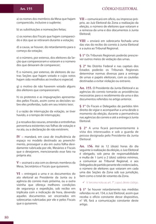 Art. 155
80
CÓDIGO ELEITORAL
a) os nomes dos membros da Mesa que hajam
comparecido, inclusive o suplente;
b) as substituições e nomeações feitas;
c) os nomes dos Fiscais que hajam compareci-
do e dos que se retiraram durante a votação;
d) a causa, se houver, do retardamento para o
começo da votação;
e) o número, por extenso, dos eleitores da Se-
ção que compareceram e votaram e o número
dos que deixaram de comparecer;
f) o número, por extenso, de eleitores de ou-
tras Seções que hajam votado e cujos votos
hajam sido recolhidos ao invólucro especial;
g) o motivo de não haverem votado alguns
dos eleitores que compareceram;
h) os protestos e as impugnações apresenta-
dos pelos Fiscais, assim como as decisões so-
bre eles proferidas, tudo em seu inteiro teor;
i) a razão de interrupção da votação, se tiver
havido, e o tempo de interrupção;
j) a ressalva das rasuras, emendas e entrelinhas
porventura existentes nas folhas de votação e
na ata, ou a declaração de não existirem;
IV – mandará, em caso de insuficiência de
espaço no modelo destinado ao preenchi-
mento, prosseguir a ata em outra folha devi-
damente rubricada por ele, Mesários e Fiscais
que o desejarem, mencionando esse fato na
própria ata;
V – assinará a ata com os demais membros da
Mesa, Secretários e Fiscais que quiserem;
VI – entregará a urna e os documentos do
ato eleitoral ao Presidente da Junta ou à
agência do correio mais próxima, ou a outra
vizinha que ofereça melhores condições
de segurança e expedição, sob recibo em
triplicata com a indicação de hora, devendo
aqueles documentos ser encerrados em
sobrecartas rubricadas por ele e pelos Fiscais
que o quiserem;
VII – comunicará em ofício, ou impresso pró-
prio, ao Juiz Eleitoral da Zona a realização da
eleição, o número de eleitores que votaram e
a remessa da urna e dos documentos à Junta
Eleitoral;
VIII – enviará em sobrecarta fechada uma
das vias do recibo do correio à Junta Eleitoral
e a outra ao Tribunal Regional.
§ 1° Os Tribunais Regionais poderão prescre-
ver outros meios de vedação das urnas.
§ 2° No Distrito Federal e nas capitais dos
Estados poderão os Tribunais Regionais
determinar normas diversas para a entrega
de urnas e papéis eleitorais, com as cautelas
destinadas a evitar violação ou extravio.
Art. 155. O Presidente da Junta Eleitoral e as
agências do correio tomarão as providências
necessárias para o recebimento da urna e dos
documentos referidos no artigo anterior.
§ 1° Os Fiscais e Delegados de partidos têm
direito de vigiar e acompanhar a urna desde o
momento da eleição, durante a permanência
nas agências do correio e até a entrega à Junta
Eleitoral.
§ 2° A urna ficará permanentemente à
vista dos interessados e sob a guarda de
pessoa designada pelo Presidente da Junta
Eleitoral.
Art. 156. Até às 12 (doze) horas do dia
seguinte à realização da eleição, o Juiz Eleitoral
é obrigado, sob pena de responsabilidade
e multa de 1 (um) a 2 (dois) salários mínimos,
a comunicar ao Tribunal Regional, e aos
Delegadosdepartidoperanteelecredenciados,
o número de eleitores que votaram em cada
uma das Seções da Zona sob sua jurisdição,
bem como o total de votantes da Zona.
99 V. terceira nota ao art. 7°, caput, deste código.
§ 1° Se houver retardamento nas medidas
referidas no art. 154, o Juiz Eleitoral, assim que
receba o ofício constante desse dispositivo,
n° VII, fará a comunicação constante deste
artigo.
 