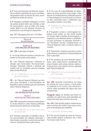 Art. 161
81
CÓDIGO ELEITORAL
Lein°4.737,de15dejulhode1965
Código
Eleitoral
§ 2° Essa comunicação será feita por via pos-
tal, em ofícios registrados de que o Juiz Eleito-
ral guardará cópia no arquivo da Zona, acom-
panhada do recibo do correio.
§ 3° Qualquer candidato, Delegado ou Fiscal
de partido poderá obter, por certidão, o teor
da comunicação a que se refere este artigo,
sendo defeso ao Juiz Eleitoral recusá-la ou
procrastinar a sua entrega ao requerente.
Art. 157. (Revogado pela Lei n° 7.914/89.)
Título V
Da Apuração
Capítulo I
Dos Órgãos Apuradores
Art. 158. A apuração compete:
I – às Juntas Eleitorais quanto às eleições rea-
lizadas na Zona sob sua jurisdição;
II – aos Tribunais Regionais a referente às
eleições para Governador, Vice-Governador,
Senador, Deputado Federal e Estadual, de
acordo com os resultados parciais enviados
pelas Juntas Eleitorais;
ƒƒ Lei n° 6.996/1982, art. 13: criação de juntas
apuradoras regionais.
III – ao Tribunal Superior Eleitoral nas elei-
ções para Presidente e Vice-Presidente da
República, pelos resultados parciais remetidos
pelos Tribunais Regionais.
Capítulo II
Da Apuração nas Juntas
Seção I
Disposições Preliminares
Art. 159. A apuração começará no dia seguin-
te ao das eleições e, salvo motivo justificado,
deverá terminar dentro de 10 (dez) dias.
ƒƒ Lei n° 6.996/1982, art. 14, caput: início e dura-
ção da apuração.
§ 1° Iniciada a apuração, os trabalhos não se-
rão interrompidos aos sábados, domingos e
dias feriados, devendo a Junta funcionar das 8
(oito) às 18 (dezoito) horas, pelo menos.
§ 2° Em caso de impossibilidade de obser-
vância do prazo previsto neste artigo, o fato
deverá ser imediatamente justificado perante
o Tribunal Regional, mencionando-se as horas
ou dias necessários para o adiamento, que
não poderá exceder a cinco dias.
ƒƒ Parágrafo com redação dada pelo art. 32 da
Lei n° 4.961/1966.
§ 3° Esgotado o prazo e a prorrogação esti-
pulada neste artigo, ou não tendo havido
em tempo hábil o pedido de prorrogação, a
respectiva Junta Eleitoral perde a competên-
cia para prosseguir na apuração, devendo o
seu Presidente remeter, imediatamente, ao
Tribunal Regional, todo o material relativo à
votação.
§ 4° Ocorrendo a hipótese prevista no pará-
grafo anterior, competirá ao Tribunal Regional
fazer a apuração.
§ 5° Os membros da Junta Eleitoral respon-
sáveis pela inobservância injustificada dos
prazos fixados neste artigo estarão sujeitos à
multa de dois a dez salários mínimos, aplicada
pelo Tribunal Regional.
ƒƒ Parágrafos 3° ao 5° acrescidos pelo art. 32 da
Lei n° 4.961/1966.
99 V. terceira nota ao art. 7°, caput, deste código.
Art. 160. Havendo conveniência, em razão
do número de urnas a apurar, a Junta pode-
rá subdividir-se em Turmas, até o limite de 5
(cinco), todas presididas por algum dos seus
componentes.
Parágrafo único. As dúvidas que forem le-
vantadas em cada Turma serão decididas por
maioria de votos dos membros da Junta.
Art. 161. Cada partido poderá credenciar pe-
rante as Juntas até 3 (três) Fiscais, que se reve-
zem na fiscalização dos trabalhos.
ƒƒ V. nota ao art. 162 deste código.
§ 1° Em caso de divisão da Junta em Turmas,
cada partido poderá credenciar até 3 (três)
Fiscais para cada Turma.
 