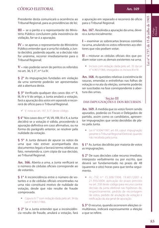 Art. 169
83
CÓDIGO ELEITORAL
Lein°4.737,de15dejulhode1965
Código
Eleitoral
Presidente desta comunicará a ocorrência ao
Tribunal Regional, para as providências de lei;
III – se o perito e o representante do Minis-
tério Público concluírem pela inexistência de
violação, far-se-á a apuração;
IV – se apenas o representante do Ministério
Público entender que a urna foi violada, a Jun-
ta decidirá, podendo aquele, se a decisão não
for unânime, recorrer imediatamente para o
Tribunal Regional;
V – não poderão servir de peritos os referidos
no art. 36, § 3°, nos
I a IV.
§ 2° As impugnações fundadas em violação
da urna somente poderão ser apresentadas
até a abertura desta.
§ 3° Verificado qualquer dos casos dos nos
II,
III, IV e V do artigo, a Junta anulará a votação,
fará a apuração dos votos em separado e recor-
rerá de ofício para o Tribunal Regional.
99 V. nota ao art. 147, § 3°, deste código.
§ 4° Nos casos dos nos
VI, VII, VIII, IX e X, a Junta
decidirá se a votação é válida, procedendo à
apuração definitiva em caso afirmativo, ou na
forma do parágrafo anterior, se resolver pela
nulidade da votação.
§ 5° A Junta deixará de apurar os votos da
urna que não estiver acompanhada dos
documentos legais e lavrará termo relativo ao
fato, remetendo-a, com cópia da sua decisão,
ao Tribunal Regional.
Art. 166. Aberta a urna, a Junta verificará se
o número de cédulas oficiais corresponde ao
de votantes.
§ 1° A incoincidência entre o número de vo-
tantes e o de cédulas oficiais encontradas na
urna não constituirá motivo de nulidade da
votação, desde que não resulte de fraude
comprovada.
ƒƒ Capute § 1° com redação dada pelo art. 34 da
Lei n° 4.961/1966.
§ 2° Se a Junta entender que a incoincidên-
cia resulta de fraude, anulará a votação, fará
a apuração em separado e recorrerá de ofício
para o Tribunal Regional.
Art. 167. Resolvida a apuração da urna, deve-
rá a Junta inicialmente:
I – examinar as sobrecartas brancas contidas
na urna, anulando os votos referentes aos elei-
tores que não podiam votar;
II – misturar as cédulas oficiais dos que po-
diam votar com as demais existentes na urna.
ƒƒ Incisos com redação dada pelo art. 35 da Lei
n° 4.961/1966, revogados os incisos III e IV.
Art. 168. As questões relativas à existência de
rasuras, emendas e entrelinhas nas folhas de
votação e na ata da eleição, somente poderão
ser suscitadas na fase correspondente à aber-
tura das urnas.
Seção III
Das Impugnações e dos Recursos
Art. 169. À medida que os votos forem sendo
apurados, poderão os Fiscais e Delegados de
partido, assim como os candidatos, apresen-
tar impugnações que serão decididas de pla-
no pela Junta.
ƒƒ Lei n° 9.504/1997, art. 69, caput: impugnação
perante o Tribunal Regional Eleitoral, quando
não recebida pela junta.
§ 1° As Juntas decidirão por maioria de votos
as impugnações.
§ 2° De suas decisões cabe recurso imediato,
interposto verbalmente ou por escrito, que
deverá ser fundamentado no prazo de 48
(quarenta e oito) horas para que tenha segui-
mento.
ƒƒ Ac.-TSE nos
15.308/1998, 19.401/2001 e
21.393/2004: aplicação do prazo previsto
no art. 258 deste código para recurso contra
decisão da junta eleitoral nas hipóteses de,
respectivamente, pedido de recontagem
de votos, pedido de anulação da votação e
retificação da ata geral de apuração.
§ 3° O recurso, quando ocorrerem eleições si-
multâneas, indicará expressamente a eleição
a que se refere.
 