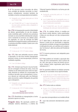 Art. 170
84
CÓDIGO ELEITORAL
§ 4° Os recursos serão instruídos de ofício,
com certidão da decisão recorrida; se inter-
postos verbalmente, constará também da
certidão o trecho correspondente do boletim.
ƒƒ Parágrafo com redação dada pelo art. 36 da
Lei n° 4.961/1966.
ƒƒ Lei n° 9.504/1997, art. 71, caput: instrução dos
recursos pelos partidos, pelas coligações e
pelos candidatos.
Art. 170.Asimpugnaçõesquantoàidentidade
do eleitor, apresentadas no ato da votação,
serão resolvidas pelo confronto da assinatura
tomada no verso da folha individual de votação
com a existente no anverso; se o eleitor votou
em separado, no caso de omissão da folha
individualnarespectivapasta,confrontando-se
a assinatura da folha modelo 2 (dois) com a do
título eleitoral.
99 V. nota ao art. 45, § 9°, deste código.
99 V. nota ao art. 147, § 3°, deste código.
Art. 171. Não será admitido recurso contra
a apuração, se não tiver havido impugnação
perante a Junta, no ato da apuração, contra as
nulidades argüidas.
ƒƒ V. art. 223 deste código.
Art. 172. Sempre que houver recurso funda-
do em contagem errônea de votos, vícios de
cédulas ou de sobrecartas para votos em sepa-
rado, deverão as cédulas ser conservadas em
invólucro lacrado, que acompanhará o recur-
so e deverá ser rubricado pelo Juiz Eleitoral,
pelo recorrente e pelos Delegados de partido
que o desejarem.
ƒƒ Parágrafo com redação dada pelo art. 37 da
Lei n° 4.961/1966.
99 V. nota ao art. 147, § 3°, deste código.
Seção IV
Da Contagem dos Votos
Art. 173. Resolvidas as impugnações a Junta
passará a apurar os votos.
Parágrafo único. Na apuração, poderá ser
utilizado sistema eletrônico, a critério do
Tribunal Superior Eleitoral e na forma por ele
estabelecida.
ƒƒ Parágrafo acrescido pelo art. 11 da Lei
n° 6.978/1982.
ƒƒ Lei n° 6.996/1982, art. 14, parágrafo único, c.c.
o art. 1°: processamento eletrônico de cédulas
programadas para a apuração.
ƒƒ Lei n° 9.504/1997, arts. 59 a 62: votação e
totalização de votos por sistema eletrônico.
Art. 174. As cédulas oficiais, à medida em
que forem sendo abertas, serão examinadas
e lidas em voz alta por um dos componentes
da Junta.
§ 1° Após fazer a declaração dos votos em
branco e antes de ser anunciado o seguinte,
seráapostonacédula,nolugarcorrespondente
à indicação do voto, um carimbo com a expres-
são “em branco”, além da rubrica do Presidente
da Turma.
§ 2° O mesmo processo será adaptado para
o voto nulo.
§ 3° Não poderá ser iniciada a apuração dos
votos da urna subseqüente, sob as penas do
art. 345, sem que os votos em branco da an-
terior estejam todos registrados pela forma
referida no § 1°.
§ 4° As questões relativas às cédulas somente
poderão ser suscitadas nessa oportunidade.
ƒƒ O art. 38 da Lei n° 4.961/1966 transformou o
parágrafoúnicoem§3°eacrescentouos§§1°
e 2°; e o art. 15 da Lei n° 6.055/1974 deu nova
redação ao § 1°, incluiu o § 2° e renumerou os
§§ 2° e 3° para 3° e 4°.
Art. 175. Serão nulas as cédulas:
ƒƒ Os arts. 175 a 177 foram alterados pelos arts. 5°
a 7° da Lei n° 6.989/1982; entretanto, o art. 20
da Lei n° 7.332/1985 restabeleceu a redação
anterior.
I – que não corresponderem ao modelo oficial;
II – que não estiverem devidamente auten-
ticadas;
 