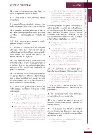 Art. 176
85
CÓDIGO ELEITORAL
Lein°4.737,de15dejulhode1965
Código
Eleitoral
III – que contiverem expressões, frases ou
sinais que possam identificar o voto.
§ 1° Serão nulos os votos, em cada eleição
majoritária:
I – quando forem assinalados os nomes de
dois ou mais candidatos para o mesmo cargo;
II – quando a assinalação estiver colocada
fora do quadrilátero próprio, desde que torne
duvidosa a manifestação da vontade do
eleitor.
§ 2° Serão nulos os votos, em cada eleição
pelo sistema proporcional:
I – quando o candidato não for indicado,
através do nome ou do número, com clareza
suficiente para distingui-lo de outro candida-
to ao mesmo cargo, mas de outro partido, e o
eleitor não indicar a legenda;
II – se o eleitor escrever o nome de mais de
um candidato ao mesmo cargo, pertencentes
a partidos diversos ou, indicando apenas os
números, o fizer também de candidatos de
partidos diferentes;
III – se o eleitor, não manifestando preferên-
cia por candidato, ou o fazendo de modo que
não se possa identificar o de sua preferência,
escrever duas ou mais legendas diferentes no
espaço relativo à mesma eleição.
§ 3° Serão nulos, para todos os efeitos, os
votos dados a candidatos inelegíveis ou não
registrados.
ƒƒ ALein°4.961/1966,art.39,revogouoprimitivo
§ 2° deste artigo e renumerou os primitivos
§§ 3° e 4° para 2° e 3°.
ƒƒ V. art. 72, parágrafo único, deste código.
ƒƒ Res.-TSE n° 22.992/2008: “[...] A Junta Eleitoral
deveproclamareleitoocandidatoqueobtiver
a maioria dos votos válidos, não computados
os votos nulos e os em branco. Todavia, não
há prejuízo de que nova proclamação seja
feita em razão de superveniente deferimento
do registro de candidato que se encontrava
sub judice”.
ƒƒ Ac.-TSE, de 1°.2.2011, no AgR-AI n° 11.326:
impossibilidade de contagem para a legenda
dos votos dados ao candidato com o registro
indeferido à data da eleição, ainda que a de-
cisão no processo de registro só transite em
julgado após o pleito.
§ 4° O disposto no parágrafo anterior não se
aplica quando a decisão de inelegibilidade
ou de cancelamento de registro for proferida
após a realização da eleição a que concorreu o
candidato alcançado pela sentença, caso em
que os votos serão contados para o partido
pelo qual tiver sido feito o seu registro.
ƒƒ Parágrafo acrescido pelo art. 1° da Lei
n° 7.179/1983.
ƒƒ Ac.-TSE, de 30.6.2011, no MS n° 422341:
“oart.175,§4°,doCEfoirevogadopeloart.16-A,
parágrafo único, da Lei n° 9.504/1997”.
ƒƒ Ac.-TSE nos
3.112/2003 e 13.185/1992 e
Res.-TSE n° 20.865/2001: parágrafo aplicável
exclusivamente às eleições proporcionais.
ƒƒ V. terceira nota ao parágrafo anterior.
Art. 176. Contar-se-á o voto apenas para a
legenda,naseleiçõespelosistemaproporcional:
ƒƒ Lei n° 9.504/1997, arts. 59, § 2°, e 60: cômputo
de votos para a legenda no sistema eletrônico
devotação;art.86:votodelegendanosistema
de votação convencional.
I – se o eleitor escrever apenas a sigla
partidária, não indicando o candidato de sua
preferência;
II – se o eleitor escrever o nome de mais de
um candidato do mesmo partido;
III – se o eleitor, escrevendo apenas os
números, indicar mais de um candidato do
mesmo partido;
IV – se o eleitor não indicar o candidato
através do nome ou do número com clareza
suficiente para distingui-lo de outro candidato
do mesmo partido.
ƒƒ Caput e incisos com redação dada pelo art. 1°
da Lei n° 8.037/1990.
 