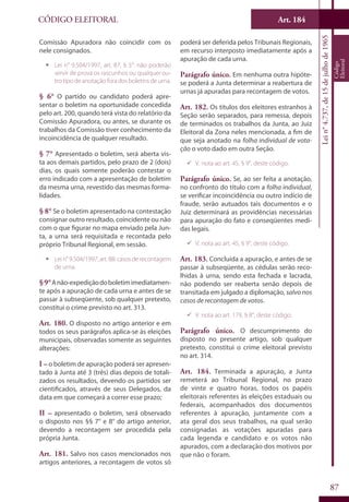 Art. 184
87
CÓDIGO ELEITORAL
Lein°4.737,de15dejulhode1965
Código
Eleitoral
Comissão Apuradora não coincidir com os
nele consignados.
ƒƒ Lei n° 9.504/1997, art. 87, § 5°: não poderão
servir de prova os rascunhos ou qualquer ou-
tro tipo de anotação fora dos boletins de urna.
§ 6° O partido ou candidato poderá apre-
sentar o boletim na oportunidade concedida
pelo art. 200, quando terá vista do relatório da
Comissão Apuradora, ou antes, se durante os
trabalhos da Comissão tiver conhecimento da
incoincidência de qualquer resultado.
§ 7° Apresentado o boletim, será aberta vis-
ta aos demais partidos, pelo prazo de 2 (dois)
dias, os quais somente poderão contestar o
erro indicado com a apresentação de boletim
da mesma urna, revestido das mesmas forma-
lidades.
§ 8° Se o boletim apresentado na contestação
consignar outro resultado, coincidente ou não
com o que figurar no mapa enviado pela Jun-
ta, a urna será requisitada e recontada pelo
próprio Tribunal Regional, em sessão.
ƒƒ Lein°9.504/1997,art.88:casosderecontagem
de urna.
§9°Anão-expediçãodoboletimimediatamen-
te após a apuração de cada urna e antes de se
passar à subseqüente, sob qualquer pretexto,
constitui o crime previsto no art. 313.
Art. 180. O disposto no artigo anterior e em
todos os seus parágrafos aplica-se às eleições
municipais, observadas somente as seguintes
alterações:
I – o boletim de apuração poderá ser apresen-
tado à Junta até 3 (três) dias depois de totali-
zados os resultados, devendo os partidos ser
cientificados, através de seus Delegados, da
data em que começará a correr esse prazo;
II – apresentado o boletim, será observado
o disposto nos §§ 7° e 8° do artigo anterior,
devendo a recontagem ser procedida pela
própria Junta.
Art. 181. Salvo nos casos mencionados nos
artigos anteriores, a recontagem de votos só
poderá ser deferida pelos Tribunais Regionais,
em recurso interposto imediatamente após a
apuração de cada urna.
Parágrafo único. Em nenhuma outra hipóte-
se poderá a Junta determinar a reabertura de
urnas já apuradas para recontagem de votos.
Art. 182. Os títulos dos eleitores estranhos à
Seção serão separados, para remessa, depois
de terminados os trabalhos da Junta, ao Juiz
Eleitoral da Zona neles mencionada, a fim de
que seja anotado na folha individual de vota-
ção o voto dado em outra Seção.
99 V. nota ao art. 45, § 9°, deste código.
Parágrafo único. Se, ao ser feita a anotação,
no confronto do título com a folha individual,
se verificar incoincidência ou outro indício de
fraude, serão autuados tais documentos e o
Juiz determinará as providências necessárias
para apuração do fato e conseqüentes medi-
das legais.
99 V. nota ao art. 45, § 9°, deste código.
Art. 183. Concluída a apuração, e antes de se
passar à subseqüente, as cédulas serão reco-
lhidas à urna, sendo esta fechada e lacrada,
não podendo ser reaberta senão depois de
transitada em julgado a diplomação, salvo nos
casos de recontagem de votos.
99 V. nota ao art. 179, § 8°, deste código.
Parágrafo único. O descumprimento do
disposto no presente artigo, sob qualquer
pretexto, constitui o crime eleitoral previsto
no art. 314.
Art. 184. Terminada a apuração, a Junta
remeterá ao Tribunal Regional, no prazo
de vinte e quatro horas, todos os papéis
eleitorais referentes às eleições estaduais ou
federais, acompanhados dos documentos
referentes à apuração, juntamente com a
ata geral dos seus trabalhos, na qual serão
consignadas as votações apuradas para
cada legenda e candidato e os votos não
apurados, com a declaração dos motivos por
que não o foram.
 
