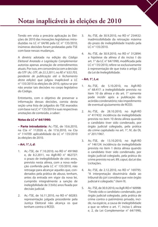 Notas inaplicáveis às eleições de 2010
Tendo em vista a precária aplicação às Elei-
ções de 2010 das inovações legislativas intro-
duzidas na LC n° 64/90 pela LC n° 135/2010,
inúmeras decisões foram prolatadas pelo TSE
com base nessas mudanças.
A diretriz adotada na edição do Código
Eleitoral Anotado e Legislação Complementar
autoriza apenas anotação de entendimentos
atuais.Porisso,emconsonânciacomadecisão
do STF (Ac.-STF, de 23.3.2011, no RE n° 633.703,
pendente de publicação até o fechamento
desta edição) que julgou inaplicável a LC
n° 135/2010 às eleições de 2010, optou-se por
não anotar tais decisões no corpo legislativo
do Código.
Entretanto, com o objetivo de preservar a
informação dessas decisões, consta desta
seção uma lista de julgados do TSE exarados
com base na LC n° 135/2010 e suas respectivas
anotações de conteúdo, a saber:
Notas da LC n° 64/1990:
– Parte introdutória: Ac.-TSE, de 10.6.2010,
na Cta n° 112026 e, de 17.6.2010, na Cta
n° 114709: aplicabilidade da LC n° 135/2010
às eleições de 2010.
– Art. 1°, I, d:
1.	 Ac.-TSE, de 1°.10.2010, no RO n° 491960
e, de 8.2.2011, no AgR-RO n° 462727:
o prazo de inelegibilidade de oito anos,
previsto nesta alínea, com a nova reda-
ção conferida pela LC n° 135/2010, não
retroage para alcançar aqueles que, con-
denados pela prática de abuso, tenham,
antes da entrada em vigor da nova lei,
cumprido integralmente a sanção de
inelegibilidade de 3 (três) anos fixada por
decisão judicial.
2.	 Ac.-TSE, de 16.11.2010, no RO n° 60283:
representação julgada procedente pela
Justiça Eleitoral não alcança os que
tenham contra si RCED.
3.	 Ac.-TSE, de 30.9.2010, no RO n° 254432:
inadmissibilidade da retroação máxima
do prazo de inelegibilidade trazido pela
LC n° 135/2010.
4.	 Ac.-TSE, de 30.9.2010, no RO n° 312894:
a hipótese da alínea d do inciso I do
art. 1° da LC n° 64/1990, modificada pela
LC n° 135/2010, refere-se exclusivamente
à representação de que trata o artigo 22
da Lei de Inelegibilidade.
– Art. 1°, I, e:
1.	 Ac.-TSE, de 5.10.2010, no AgR-RO
n° 68.417: a inelegibilidade prevista no
item 10 da alínea e do art. 1° somente
pode incidir após a publicação do
acórdãocondenatório;nãoimpedimento
de eventual ajuizamento de RCED.
2.	 Ac.-TSE, de 28.10.2010, no AgR-RO
n° 417432: incidência da inelegibilidade
prevista no item 10 desta alínea quando
o candidato tiver sido condenado, por
órgão judicial colegiado, pela prática
do crime capitulado no art. 1°, IV, do DL
n° 201/1967.
3.	 Ac.-TSE, de 13.10.2010, no AgR-RO
n° 146124: incidência da inelegibilidade
prevista no item 1 desta alínea quando
o candidato tiver sido condenado, por
órgão judicial colegiado, pela prática do
crime previsto no art. 89, caput, da Lei das
Licitações.
4.	 Ac.-TSE, de 2.12.2010, no RO n° 169795:
“A interpretação doutrinária dada ao
tribunal do júri considera que este órgão
judicial é colegiado.” (item 9).
5.	 Ac.-TSE,de30.9.2010,noAgR-ROn°60998:
“Tendo sido o candidato condenado, por
órgão judicial colegiado, pela prática de
crime contra o patrimônio privado, inci-
de, na espécie, a causa de inelegibilidade
a que se refere o art. 1°, inciso I, alínea
e, 2, da Lei Complementar n° 64/1990,
 