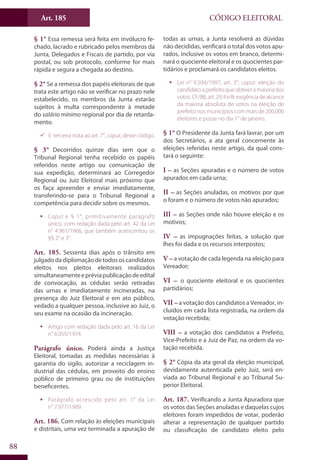 Art. 185
88
CÓDIGO ELEITORAL
§ 1° Essa remessa será feita em invólucro fe-
chado, lacrado e rubricado pelos membros da
Junta, Delegados e Fiscais de partido, por via
postal, ou sob protocolo, conforme for mais
rápida e segura a chegada ao destino.
§ 2° Se a remessa dos papéis eleitorais de que
trata este artigo não se verificar no prazo nele
estabelecido, os membros da Junta estarão
sujeitos à multa correspondente à metade
do salário mínimo regional por dia de retarda-
mento.
99 V. terceira nota ao art. 7°, caput, deste código.
§ 3° Decorridos quinze dias sem que o
Tribunal Regional tenha recebido os papéis
referidos neste artigo ou comunicação de
sua expedição, determinará ao Corregedor
Regional ou Juiz Eleitoral mais próximo que
os faça apreender e enviar imediatamente,
transferindo-se para o Tribunal Regional a
competência para decidir sobre os mesmos.
ƒƒ Caput e § 1°, primitivamente parágrafo
único, com redação dada pelo art. 42 da Lei
n° 4.961/1966, que também acrescentou os
§§ 2° e 3°.
Art. 185. Sessenta dias após o trânsito em
julgadodadiplomaçãodetodososcandidatos
eleitos nos pleitos eleitorais realizados
simultaneamenteepréviapublicaçãodeedital
de convocação, as cédulas serão retiradas
das urnas e imediatamente incineradas, na
presença do Juiz Eleitoral e em ato público,
vedado a qualquer pessoa, inclusive ao Juiz, o
seu exame na ocasião da incineração.
ƒƒ Artigo com redação dada pelo art. 16 da Lei
n° 6.055/1974.
Parágrafo único. Poderá ainda a Justiça
Eleitoral, tomadas as medidas necessárias à
garantia do sigilo, autorizar a reciclagem in-
dustrial das cédulas, em proveito do ensino
público de primeiro grau ou de instituições
beneficentes.
ƒƒ Parágrafo acrescido pelo art. 1° da Lei
n° 7.977/1989.
Art. 186. Com relação às eleições municipais
e distritais, uma vez terminada a apuração de
todas as urnas, a Junta resolverá as dúvidas
não decididas, verificará o total dos votos apu-
rados, inclusive os votos em branco, determi-
nará o quociente eleitoral e os quocientes par-
tidários e proclamará os candidatos eleitos.
ƒƒ Lei n° 9.504/1997, art. 3°, caput: eleição do
candidato a prefeito que obtiver a maioria dos
votos.CF/88,art.29,IIeIII:exigênciadealcance
da maioria absoluta de votos na eleição de
prefeito nos municípios com mais de 200.000
eleitores e posse no dia 1° de janeiro.
§ 1° O Presidente da Junta fará lavrar, por um
dos Secretários, a ata geral concernente às
eleições referidas neste artigo, da qual cons-
tará o seguinte:
I – as Seções apuradas e o número de votos
apurados em cada urna;
II – as Seções anuladas, os motivos por que
o foram e o número de votos não apurados;
III – as Seções onde não houve eleição e os
motivos;
IV – as impugnações feitas, a solução que
lhes foi dada e os recursos interpostos;
V – a votação de cada legenda na eleição para
Vereador;
VI – o quociente eleitoral e os quocientes
partidários;
VII – a votação dos candidatos a Vereador, in-
cluídos em cada lista registrada, na ordem da
votação recebida;
VIII – a votação dos candidatos a Prefeito,
Vice-Prefeito e a Juiz de Paz, na ordem da vo-
tação recebida.
§ 2° Cópia da ata geral da eleição municipal,
devidamente autenticada pelo Juiz, será en-
viada ao Tribunal Regional e ao Tribunal Su-
perior Eleitoral.
Art. 187. Verificando a Junta Apuradora que
os votos das Seções anuladas e daquelas cujos
eleitores foram impedidos de votar, poderão
alterar a representação de qualquer partido
ou classificação de candidato eleito pelo
 