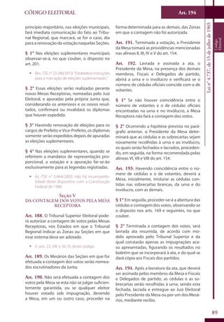 Art. 194
89
CÓDIGO ELEITORAL
Lein°4.737,de15dejulhode1965
Código
Eleitoral
princípio majoritário, nas eleições municipais,
fará imediata comunicação do fato ao Tribu-
nal Regional, que marcará, se for o caso, dia
para a renovação da votação naquelas Seções.
§ 1° Nas eleições suplementares municipais
observar-se-á, no que couber, o disposto no
art. 201.
ƒƒ Res.-TSEn°23.280/2010:"Estabeleceinstruções
para a marcação de eleições suplementares."
§ 2° Essas eleições serão realizadas perante
novas Mesas Receptoras, nomeadas pelo Juiz
Eleitoral, e apuradas pela própria Junta que,
considerando os anteriores e os novos resul-
tados, confirmará ou invalidará os diplomas
que houver expedido.
§ 3° Havendo renovação de eleições para os
cargos de Prefeito e Vice-Prefeito, os diplomas
somente serão expedidos depois de apuradas
as eleições suplementares.
§ 4° Nas eleições suplementares, quando se
referirem a mandatos de representação pro-
porcional, a votação e a apuração far-se-ão
exclusivamente para as legendas registradas.
ƒƒ Ac.-TSE n° 3.464/2003: não há incompatibi-
lidade deste dispositivo com a Constituição
Federal de 1988.
Seção V
Da Contagem dos Votos pela Mesa
Receptora
Art. 188. O Tribunal Superior Eleitoral pode-
rá autorizar a contagem de votos pelas Mesas
Receptoras, nos Estados em que o Tribunal
Regional indicar as Zonas ou Seções em que
esse sistema deva ser adotado.
ƒƒ V. arts. 23, XIII, e 30, VI, deste código.
Art. 189. Os Mesários das Seções em que for
efetuada a contagem dos votos serão nomea-
dos escrutinadores da Junta.
Art. 190. Não será efetuada a contagem dos
votos pela Mesa se esta não se julgar suficien-
temente garantida, ou se qualquer eleitor
houver votado sob impugnação, devendo
a Mesa, em um ou outro caso, proceder na
forma determinada para as demais, das Zonas
em que a contagem não foi autorizada.
Art. 191. Terminada a votação, o Presidente
da Mesa tomará as providências mencionadas
nas alíneas II, III, IV e V do art. 154.
Art. 192. Lavrada e assinada a ata, o
Presidente da Mesa, na presença dos demais
membros, Fiscais e Delegados de partido,
abrirá a urna e o invólucro e verificará se o
número de cédulas oficiais coincide com o de
votantes.
§ 1° Se não houver coincidência entre o
número de votantes e o de cédulas oficiais
encontradas na urna e no invólucro, a Mesa
Receptora não fará a contagem dos votos.
§ 2° Ocorrendo a hipótese prevista no pará-
grafo anterior, o Presidente da Mesa deter-
minará que as cédulas e as sobrecartas sejam
novamente recolhidas à urna e ao invólucro,
os quais serão fechados e lacrados, proceden-
do, em seguida, na forma recomendada pelas
alíneas VI, VII e VIII do art. 154.
Art. 193. Havendo coincidência entre o nú-
mero de cédulas e o de votantes, deverá a
Mesa, inicialmente, misturar as cédulas con-
tidas nas sobrecartas brancas, da urna e do
invólucro, com as demais.
§ 1° Em seguida, proceder-se-á a abertura das
cédulas e contagem dos votos, observando-se
o disposto nos arts. 169 e seguintes, no que
couber.
§ 2° Terminada a contagem dos votos, será
lavrada ata resumida, de acordo com mo-
delo aprovado pelo Tribunal Superior e da
qual constarão apenas as impugnações aca-
so apresentadas, figurando os resultados no
boletim que se incorporará à ata, e do qual se
dará cópia aos Fiscais dos partidos.
Art. 194. Após a lavratura da ata, que deverá
ser assinada pelos membros da Mesa e Fiscais
e Delegados de partido, as cédulas e as so-
brecartas serão recolhidas à urna, sendo esta
fechada, lacrada e entregue ao Juiz Eleitoral
pelo Presidente da Mesa ou por um dos Mesá-
rios, mediante recibo.
 