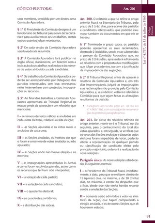 Art. 201
91
CÓDIGO ELEITORAL
Lein°4.737,de15dejulhode1965
Código
Eleitoral
seus membros, presidida por um destes, uma
Comissão Apuradora.
§ 1° O Presidente da Comissão designará um
funcionário do Tribunal para servir de Secretá-
rio e para auxiliarem os seus trabalhos, tantos
outros quantos julgar necessários.
§ 2° De cada sessão da Comissão Apuradora
será lavrada ata resumida.
§ 3° A Comissão Apuradora fará publicar no
órgão oficial, diariamente, um boletim com a
indicação dos trabalhos realizados e do núme-
ro de votos atribuídos a cada candidato.
§ 4° Os trabalhos da Comissão Apuradora po-
derão ser acompanhados por Delegados dos
partidos interessados, sem que, entretanto,
neles intervenham com protestos, impugna-
ções ou recursos.
§ 5° Ao final dos trabalhos a Comissão Apu-
radora apresentará ao Tribunal Regional os
mapas gerais da apuração e um relatório, que
mencione:
I – o número de votos válidos e anulados em
cada Junta Eleitoral, relativos a cada eleição;
II – as Seções apuradas e os votos nulos e
anulados de cada uma;
III – as Seções anuladas, os motivos por que
o foram e o número de votos anulados ou não
apurados;
IV – as Seções onde não houve eleição e os
motivos;
V – as impugnações apresentadas às Juntas
e como foram resolvidas por elas, assim como
os recursos que tenham sido interpostos;
VI – a votação de cada partido;
VII – a votação de cada candidato;
VIII – o quociente eleitoral;
IX – os quocientes partidários;
X – a distribuição das sobras.
Art. 200. O relatório a que se refere o artigo
anterior ficará na Secretaria do Tribunal, pelo
prazo de 3 (três) dias, para exame dos partidos
e candidatos interessados, que poderão exa-
minar também os documentos em que ele se
baseou.
§ 1° Terminado o prazo supra, os partidos
poderão apresentar as suas reclamações,
dentrode2(dois)dias,sendoestassubmetidas
a parecer da Comissão Apuradora que, no
prazo de 3 (três) dias, apresentará aditamento
ao relatório com a proposta das modificações
que julgar procedentes, ou com a justificação
da improcedência das argüições.
§ 2° O Tribunal Regional, antes de aprovar o
relatório da Comissão Apuradora e, em três
dias improrrogáveis, julgará as impugnações
e as reclamações não providas pela Comissão
Apuradora, e, se as deferir, voltará o relatório à
Comissão para que sejam feitas as alterações
resultantes da decisão.
ƒƒ Parágrafo acrescido pelo art. 44 da Lei
n° 4.961/1966, com consequente renumera-
ção do primitivo parágrafo único.
Art. 201. De posse do relatório referido no
artigo anterior, reunir-se-á o Tribunal, no dia
seguinte, para o conhecimento do total dos
votos apurados, e, em seguida, se verificar que
os votos das Seções anuladas e daquelas cujos
eleitores foram impedidos de votar, poderão
alterar a representação de qualquer partido
ou classificação de candidato eleito pelo
princípio majoritário, ordenará a realização de
novas eleições.
Parágrafo único. As novas eleições obedece-
rão às seguintes normas:
I – o Presidente do Tribunal fixará, imediata-
mente, a data, para que se realizem dentro de
15 (quinze) dias, no mínimo, e de 30 (trinta)
dias, no máximo, a contar do despacho que
a fixar, desde que não tenha havido recurso
contra a anulação das Seções;
II – somente serão admitidos a votar os elei-
tores da Seção, que hajam comparecido à
eleição anulada, e os de outras Seções que ali
houverem votado;
 