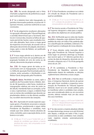 Art. 209
94
CÓDIGO ELEITORAL
Art. 209. Na sessão designada será o feito
chamado a julgamento de preferência a qual-
quer outro processo.
§ 1° Se o relatório tiver sido impugnado, os
partidos interessados poderão, no prazo de 15
(quinze) minutos, sustentar oralmente as suas
conclusões.
§ 2° Se do julgamento resultarem alterações
na apuração efetuada pelo Tribunal Regional,
o acórdão determinará que a Secretaria, den-
tro em 5 (cinco) dias, levante as folhas de apu-
ração parcial das Seções cujos resultados tive-
rem sido alterados, bem como o mapa geral
da respectiva circunscrição, de acordo com as
alterações decorrentes do julgado, devendo o
mapa, após o visto do Relator, ser publicado
na Secretaria.
§ 3° A esse mapa admitir-se-á, dentro em 48
(quarenta e oito) horas de sua publicação, im-
pugnação fundada em erro de conta ou de
cálculo, decorrente da própria sentença.
Art. 210. Os mapas gerais de todas as cir-
cunscrições com as impugnações, se houver,
e a folha de apuração final levantada pela Se-
cretaria, serão autuados e distribuídos a um
Relator-Geral, designado pelo Presidente.
Parágrafo único. Recebidos os autos, após a
audiência do Procurador-Geral, o Relator, den-
tro de 48 (quarenta e oito) horas, resolverá as
impugnações relativas aos erros de conta ou
de cálculo, mandando fazer as correções, se for
o caso, e apresentará, a seguir, o relatório final
com os nomes dos candidatos que deverão ser
proclamados eleitos e os dos demais candida-
tos, na ordem decrescente das votações.
Art. 211. Aprovada em sessão especial a apu-
ração geral, o Presidente anunciará a votação
dos candidatos, proclamando a seguir eleito
Presidente da República o candidato, mais
votado que tiver obtido maioria absoluta de
votos, excluídos, para a apuração desta, os em
branco e os nulos.
ƒƒ CF/88, art. 77, § 2°; e Lei n° 9.504/1997, art. 2°:
eleição do candidato que obtiver a maioria
absoluta dos votos, não computados os em
branco e os nulos.
§ 1° O Vice-Presidente considerar-se-á eleito
em virtude da eleição do Presidente com o
qual se candidatar.
ƒƒ CF/88, art. 77, § 1°; e Lei n° 9.504/1997, art. 2°,
§ 4°: a eleição do presidente importará a do
vice-presidente com ele registrado.
§ 2° Na mesma sessão o Presidente do Tribu-
nal Superior designará a data para a expedi-
ção solene dos diplomas em sessão pública.
Art. 212. Verificando que os votos das Seções
anuladas e daquelas cujos eleitores foram im-
pedidos de votar, em todo o País, poderão alte-
rar a classificação de candidato, ordenará o Tri-
bunal Superior a realização de novas eleições.
§ 1° Essas eleições serão marcadas desde
logo pelo Presidente do Tribunal Superior e
terão lugar no primeiro domingo ou feriado
que ocorrer após o 15° (décimo quinto) dia a
contar da data do despacho, devendo ser ob-
servado o disposto nos nos
II a VI do parágrafo
único do art. 201.
§ 2° Os candidatos a Presidente e Vice-
Presidente da República somente serão
diplomados depois de realizadas as eleições
suplementares referentes a esses cargos.
Art. 213. Não se verificando a maioria abso-
luta, o Congresso Nacional, dentro de quinze
dias após haver recebido a respectiva comu-
nicação do Presidente do Tribunal Superior
Eleitoral, reunir-se-á em sessão pública para
se manifestar sobre o candidato mais votado,
que será considerado eleito se, em escrutínio
secreto, obtiver metade mais um dos votos
dos seus membros.
ƒƒ CF/88,art.77,caput,c.c.o§3°;eLein°9.504/1997,
art.2°,§1°:eleiçãodiretaemsegundoturno,no
último domingo de outubro.
§ 1° Se não ocorrer a maioria absoluta referida
nocaputdesteartigo,renovar-se-á,até30(trinta)
dias depois, a eleição em todo o País, à qual
concorrerão os dois candidatos mais votados,
cujos registros estarão automaticamente
revalidados.
99 V. nota ao caput deste artigo.
 