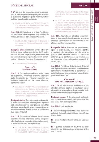 Art. 220
95
CÓDIGO ELEITORAL
Lein°4.737,de15dejulhode1965
Código
Eleitoral
§ 2° No caso de renúncia ou morte, concor-
rerá à eleição prevista no parágrafo anterior
o substituto registrado pelo mesmo partido
político ou coligação partidária.
ƒƒ CF/88, art. 77, § 4°; e Lei n° 9.504/1997, art. 2°,
§ 2°: habilitação ao segundo turno do candi-
dato remanescente mais votado.
Art. 214. O Presidente e o Vice-Presidente
da República tomarão posse a 15 (quinze) de
março, em sessão do Congresso Nacional.
99 CF/88, arts. 82 e 78: posse em 1° de janeiro e
em sessão do Congresso Nacional, respec-
tivamente.
Parágrafo único. No caso do § 1° do artigo an-
terior, a posse realizar-se-á dentro de 15 (quin-
ze) dias a contar da proclamação do resultado
da segunda eleição, expirando, porém, o man-
dato a 15 (quinze) de março do quarto ano.
ƒƒ V. nota ao caput deste artigo.
Capítulo V
Dos Diplomas
Art. 215. Os candidatos eleitos, assim como
os suplentes, receberão diploma assinado
pelo Presidente do Tribunal Superior, do
Tribunal Regional ou da Junta Eleitoral,
conforme o caso.
ƒƒ Res.-TSE n° 19.766/1996: possibilidade de
recebimento do diploma por procurador;
excepcionalmente, o juiz pode mudar o dia
marcado para a diplomação, observadas a
conveniência e oportunidade.
Parágrafo único. Do diploma deverá constar
o nome do candidato, a indicação da legenda
sob a qual concorreu, o cargo para o qual foi
eleito ou a sua classificação como suplente, e,
facultativamente, outros dados a critério do
Juiz ou do Tribunal.
Art. 216. Enquanto o Tribunal Superior não
decidir o recurso interposto contra a expedi-
ção do diploma, poderá o diplomado exercer
o mandato em toda a sua plenitude.
ƒƒ Ac.-TSE, de 4.3.2008, no REspe n° 28.391;
de 28.6.2006, na MC n° 1.833 e Ac.-TSE
nos
1.320/2004, 1.277/2003, 21.403/2003 e
1.049/2002: inaplicabilidade deste dispo-
sitivo à ação de impugnação de mandato
eletivo.
ƒƒ Ac.-TSE, de 18.6.2009, na AC n° 3.237:
“O recurso contra expedição de diploma não
assegura o direito ao exercício do mandato
eletivo até seu julgamento final (art. 216 do
CE) se a inviabilidade da candidatura estiver
confirmada em outro processo”.
Art. 217. Apuradas as eleições suplemen-
tares, o Juiz ou o Tribunal reverá a apuração
anterior, confirmando ou invalidando os di-
plomas que houver expedido.
Parágrafo único. No caso de provimento,
após a diplomação, de recurso contra
o registro de candidato ou de recurso
parcial, será também revista a apuração
anterior, para confirmação ou invalidação
de diplomas, observado o disposto no § 3°
do art. 261.
Art. 218. O Presidente de Junta ou de Tribunal
que diplomar militar candidato a cargo eletivo
comunicará imediatamente a diplomação à
autoridadeaqueomesmoestiversubordinado,
para os fins do art. 98.
Capítulo VI
Das Nulidades da Votação
Art. 219. Na aplicação da lei eleitoral o Juiz
atenderá sempre aos fins e resultados a que
ela se dirige, abstendo-se de pronunciar nuli-
dades sem demonstração de prejuízo.
Parágrafo único. A declaração de nulidade
não poderá ser requerida pela parte que lhe
deu causa nem a ela aproveitar.
Art. 220. É nula a votação:
I – quando feita perante Mesa não nomeada
pelo Juiz Eleitoral, ou constituída com ofensa
à letra da lei;
II – quando efetuada em folhas de votação
falsas;
III – quando realizada em dia, hora, ou local
diferentes do designado ou encerrada antes
das 17 horas;
 