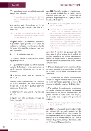 Art. 221
96
CÓDIGO ELEITORAL
IV – quando preterida formalidade essencial
do sigilo dos sufrágios;
ƒƒ V. segunda nota ao Capítulo II – Do Voto
Secreto, localizada antes do art. 103 deste
código.
V – quando a Seção Eleitoral tiver sido locali-
zada com infração do disposto nos §§ 4° e 5°
do art. 135.
ƒƒ Incisoacrescidopeloart.45daLein°4.961/1966;
anteriormente, com a mesma redação, consti-
tuía ele o inciso I do art. 221.
Parágrafo único. A nulidade será pronuncia-
da quando o órgão apurador conhecer do ato
ou dos seus efeitos e a encontrar provada, não
lhe sendo lícito supri-la, ainda que haja con-
senso das partes.
Art. 221. É anulável a votação:
I – quando houver extravio de documento
reputado essencial;
II – quando for negado ou sofrer restrição
o direito de fiscalizar, e o fato constar da ata
ou de protesto interposto, por escrito, no
momento;
III – quando votar, sem as cautelas do
art. 147, § 2°:
a) eleitor excluído por sentença não cumprida
por ocasião da remessa das folhas individuais
de votação à Mesa, desde que haja oportuna
reclamação de partido;
b) eleitor de outra Seção, salvo a hipótese do
art. 145;
c) alguém com falsa identidade em lugar do
eleitor chamado.
ƒƒ Revogado o primitivo inciso I, e renume-
rados os demais incisos, pelo art. 46 da Lei
n° 4.961/1966; o inciso I passou a constituir o
inciso V do art. 220.
ƒƒ V., também, art. 72, parágrafo único, deste
código.
ƒƒ V. nota ao art. 147, § 1°, deste código.
Art. 222. É também anulável a votação, quan-
do viciada de falsidade, fraude, coação, uso de
meios de que trata o art. 237, ou emprego de
processo de propaganda ou captação de su-
frágios vedado por lei.
ƒƒ Parágrafos 1° e 2° revogados pelo art. 47 da
Lei n° 4.961/1966.
ƒƒ Ac.-TSE, de 18.12.2007, no MS n° 3.649:
“Os arts. 222 e 224 devem ser interpretados
de modo que as normas nele contidas se re-
vistam de maior eficácia [...] para contemplar,
também, a hipótese dos votos atribuídos aos
cassados em AIME para declará-los nulos,
ante a descoberta superveniente de que a
vontade manifestada nas urnas não foi livre”.
V., também, décima segunda nota ao art. 224
deste código.
Art. 223. A nulidade de qualquer ato, não
decretada de ofício pela Junta, só poderá ser
argüida quando de sua prática, não mais po-
dendo ser alegada, salvo se a argüição se ba-
sear em motivo superveniente ou de ordem
constitucional.
§ 1° Se a nulidade ocorrer em fase na qual não
possa ser alegada no ato, poderá ser argüida
na primeira oportunidade que para tanto se
apresente.
§ 2° Se se basear em motivo superveniente
deverá ser alegada imediatamente, assim que
se tornar conhecida, podendo as razões do
recurso ser aditadas no prazo de 2 (dois) dias.
§ 3° A nulidade de qualquer ato, baseada em
motivo de ordem constitucional, não poderá
ser conhecida em recurso interposto fora do
prazo. Perdido o prazo numa fase própria,
só em outra que se apresentar poderá ser
argüida.
ƒƒ Parágrafo com redação dada pelo art. 48 da
Lei n° 4.961/1966.
Art.224.Seanulidadeatingiramaisdemetade
dos votos do País nas eleições presidenciais, do
Estado nas eleições federais e estaduais ou do
Município nas eleições municipais, julgar-se-ão
prejudicadas as demais votações e o Tribunal
marcará dia para nova eleição dentro do prazo
de 20 (vinte) a 40 (quarenta) dias.
 