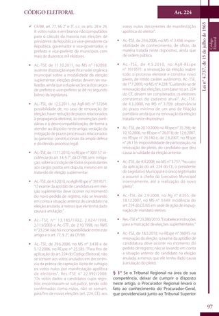 Art. 224
97
CÓDIGO ELEITORAL
Lein°4.737,de15dejulhode1965
Código
Eleitoral
99 CF/88, art. 77, §§ 2° e 3°, c.c. os arts. 28 e 29,
II: votos nulos e em branco não computados
para o cálculo da maioria nas eleições de
presidente da República e vice-presidente da
República, governador e vice-governador, e
prefeito e vice-prefeito de municípios com
mais de duzentos mil eleitores.
ƒƒ Ac.-TSE de 11.10.2011, no MS n° 162058:
ausente disposição específica na lei orgânica
municipal sobre a modalidade da eleição
suplementar; eleições diretas devem ser rea-
lizadas, ainda que a dupla vacância dos cargos
de prefeito e vice-prefeito se dê no segundo
biênio da legislatura.
ƒƒ Ac.-TSE, de 12.5.2011, no AgR-MS n° 57264:
possibilidade de, no caso de renovação de
eleição, haver redução de prazos relacionados
à propaganda eleitoral, às convenções parti-
dárias e à desincompatibilização, de forma a
atender ao disposto neste artigo; vedação da
mitigação de prazos processuais relacionados
às garantias constitucionais da ampla defesa
e do devido processo legal.
ƒƒ Ac.-TSE, de 11.11.2010, no REspe n° 303157: in-
cidência do art. 14, § 7°, da CF/88, sem mitiga-
ção, sobre a condição de todos os postulantes
aos cargos postos em disputa, mesmo em se
tratando de eleição suplementar.
ƒƒ Ac.-TSE,de4.5.2010,noAgR-REspen°3919571:
“O exame da aptidão de candidatura em elei-
ção suplementar deve ocorrer no momento
do novo pedido de registro, não se levando
em conta a situação anterior do candidato na
eleição anulada, a menos que ele tenha dado
causa à anulação.”
ƒƒ Ac.-TSE nos
13.185/1992, 2.624/1998,
3.113/2003 e Ac.-STF, de 2.10.1998, no RMS
n°23.234:nãoháincompatibilidadeentreeste
artigo e o art. 77, § 2°, da CF/88.
ƒƒ Ac.-TSE, de 29.6.2006, no MS n° 3.438 e de
5.12.2006, no REspe n° 25.585: “Para fins de
aplicação do art. 224 do Código Eleitoral, não
se somam aos votos anulados em decorrên-
cia da prática de captação ilícita de sufrágio
os votos nulos por manifestação apolítica
de eleitores”. Res.-TSE n° 22.992/2008:
“Os votos dados a candidatos cujos regis-
tros encontravam-se sub judice, tendo sido
confirmados como nulos, não se somam,
para fins de novas eleições (art. 224, CE), aos
votos nulos decorrentes de manifestação
apolítica do eleitor”.
ƒƒ Ac.-TSE, de 29.6.2006, no MS n° 3.438: impos-
sibilidade de conhecimento, de ofício, da
matéria tratada neste dispositivo, ainda que
de ordem pública.
ƒƒ Ac.-TSE, de 4.5.2010, no AgR-REspe
n° 3919571: a renovação da eleição reabre
todo o processo eleitoral e constitui novo
pleito, de nítido caráter autônomo. Ac.-TSE,
de 1°.7.2009, no MS n° 4.228: “Cuidando-se de
renovação das eleições, com base no art. 224
do CE, devem ser considerados os eleitores
constantes do cadastro atual”. Ac.-TSE,
de 4.3.2008, no MS n° 3.709: observância
do prazo mínimo de um ano de filiação
partidária ainda que na renovação da eleição
tratada neste dispositivo.
ƒƒ Ac.-TSE, de 20.10.2009, no REspe n° 35.796; de
10.10.2006, no REspe n° 26.018; de 12.6.2007,
no REspe n° 26.140 e, de 2.8.2007, no REspe
n° 28.116: impossibilidade de participação, na
renovação do pleito, do candidato que deu
causa à nulidade da eleição anterior.
ƒƒ Ac.-TSE, de 4.9.2008, no MS n° 3.757: “No caso
da aplicação do art. 224 do CE, o presidente
do Legislativo Municipal é o único legitimado
a assumir a chefia do Executivo Municipal
interinamente, até a realização do novo
pleito”.
ƒƒ Ac.-TSE, de 2.9.2008, no Ag n° 8.055; de
18.12.2007, no MS n° 3.649: incidência do
art. 224 do CE/65 em sede de ação de impug-
nação de mandato eletivo.
ƒƒ Res.-TSEn°23.280/2010:"Estabeleceinstruções
para a marcação de eleições suplementares.”
ƒƒ Ac.-TSE, de 18.5.2010, no REspe n° 36043: na
renovação da eleição, o exame da aptidão de
candidatura deve ocorrer no momento do
pedido de registro, não se levando em conta
a situação anterior do candidato na eleição
anulada, a menos que ele tenha dado causa
à anulação do pleito.
§ 1° Se o Tribunal Regional na área de sua
competência, deixar de cumprir o disposto
neste artigo, o Procurador Regional levará o
fato ao conhecimento do Procurador-Geral,
que providenciará junto ao Tribunal Superior
 