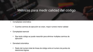 • Complejidad ciclomática
• Cuantos caminos de ejecución se crean, mayor numero menor calidad
• Complejidad esencial
• Que tanto código se puede reescribir para eliminar multiples caminos de
ejecución
• Densidad ciclomática
• Radio del numero total de lineas de código entre el numero de puntos de
desiciones lógicas
Métricas para medir calidad del código
 