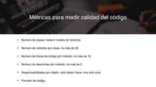• Numero de clases, hasta 6 niveles de herencia
• Número de métodos por clase, no más de 20
• Número de lineas de código por método, no más de 10
• Número de desiciones por método, no más de 2
• Responsabilidades por objeto, solo deben hacer una sola cosa
• Formato de código
Métricas para medir calidad del código
 