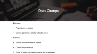 • Algunos datos parecen ‘siempre ir’ juntos
• Ejemplos:
• Propiedades en clases
• Mismos parametros en diferentes funciones
• Solución
• Extraer datos comunes en objetos
• Objetos en parametros
• Enviar el objeto completo en vez de dus propiedades
Data Clumps
 