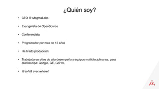 • CTO @ MagmaLabs
• Evangelista de OpenSource
• Conferencista
• Programador por mas de 15 años
• Ha tirado producción
• Trabajado en sitios de alto desempeño y equipos multidisciplinarios, para
clientes tipo: Google, GE, GoPro.
• @softr8 everywhere!
¿Quién soy?
 