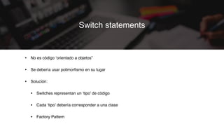 • No es código ‘orientado a objetos”
• Se debería usar polimorﬁsmo en su lugar
• Solución:
• Switches representan un ‘tipo’ de código
• Cada ‘tipo’ debería corresponder a una clase
• Factory Pattern
Switch statements
 