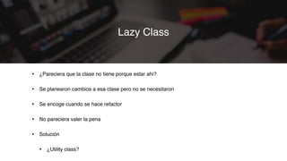 • ¿Pareciera que la clase no tiene porque estar ahi?
• Se planearon cambios a esa clase pero no se necesitaron
• Se encoge cuando se hace refactor
• No pareciera valer la pena
• Solución
• ¿Utility class?
Lazy Class
 