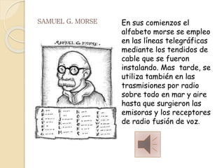 SAMUEL G. MORSE En sus comienzos el
alfabeto morse se empleo
en las líneas telegráficas
mediante los tendidos de
cable que se fueron
instalando. Mas tarde, se
utiliza también en las
trasmisiones por radio
sobre todo en mar y aire
hasta que surgieron las
emisoras y los receptores
de radio fusión de voz.
 