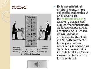 CODIGO  En la actualidad, el
alfabeto Morse tiene
aplicación casi exclusiva
en el ámbito de
los radioaficionados y
Scouts, y aunque fue
exigido frecuentemente
su conocimiento para la
obtención de la licencia
de radioperador
aficionado hasta el año
2005, posteriormente,
los organismos que
conceden esa licencia en
todos los países están
invitados a dispensar del
examen de telegrafía a
los candidatos.
 