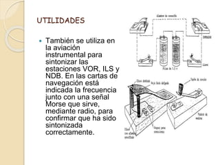 UTILIDADES
 También se utiliza en
la aviación
instrumental para
sintonizar las
estaciones VOR, ILS y
NDB. En las cartas de
navegación está
indicada la frecuencia
junto con una señal
Morse que sirve,
mediante radio, para
confirmar que ha sido
sintonizada
correctamente.
 