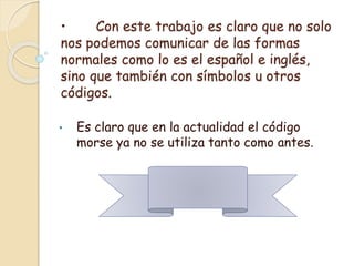 • Con este trabajo es claro que no solo
nos podemos comunicar de las formas
normales como lo es el español e inglés,
sino que también con símbolos u otros
códigos.
• Es claro que en la actualidad el código
morse ya no se utiliza tanto como antes.
 