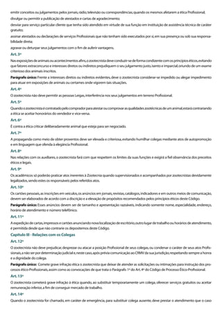 emitir conceitos ou julgamentos pelos jornais, rádio, televisão ou correspondências, quando os mesmos afetarem a ética Proﬁssional;
divulgar ou permitir a publicação de atestados e cartas de agradecimento;
desviar para serviço particular cliente que tenha sido atendido em virtude de sua função em instituição de assistência técnica de caráter
gratuito;
assinar atestados ou declarações de serviços Proﬁssionais que não tenham sido executados por si, em sua presença ou sob sua responsa-
bilidade direta;
agravar ou deturpar seus julgamentos com o ﬁm de auferir vantagens.
Art. 3º
Nas exposições de animais ou acontecimentos aﬁns, o zootecnista deve conduzir-se de forma condizente com os princípios éticos, evitando
que fatores extraconcurso e interesses diretos ou indiretos prejudiquem o seu julgamento justo, isento e imparcial, oriundo de um exame
criterioso dos animais inscritos.
Parágrafo único: Frente a interesses diretos ou indiretos evidentes, deve o zootecnista considerar-se impedido ou alegar impedimento
para atuar em exposições de animais ou certames onde vigorem tais situações.
Art. 4º
O zootecnista não deve permitir as pessoas Leigas, interferência nos seus julgamentos em terreno Proﬁssional.
Art. 5º
Quando o zootecnista é contratado pelo comprador para atestar ou comprovar as qualidades zootécnicas de um animal, estará contrariando
a ética se aceitar honorários do vendedor e vice-versa.
Art. 6º
É contra a ética criticar deliberadamente animal que esteja para ser negociado.
Art. 7º
A propaganda como meio de obter proventos deve ser elevada e criteriosa, evitando humilhar colegas mediante atos de autopromoção
e em linguagem que ofenda à elegância Proﬁssional.
Art. 8º
Nas relações com os auxiliares, o zootecnista fará com que respeitem os limites da suas funções e exigirá a ﬁel observância dos preceitos
éticos e legais.
Art. 9º
Os acadêmicos só poderão praticar atos inerentes à Zootecnia quando supervisionados e acompanhados por zootecnistas devidamente
legalizados, sendo estes os responsáveis pelos referidos atos.
Art. 10º
Os cartões pessoais, as inscrições em veículos, os anúncios em jornais, revistas, catálogos, indicadores e em outros meios de comunicação,
devem ser elaborados de acordo com a discrição e a elevação de propósitos recomendados pelos princípios éticos deste Código.
Parágrafo único: Esses anúncios devem ser de tamanho e apresentação razoáveis, indicando somente nome, especialidade, endereço,
horário de atendimento e número telefônico.
Art. 11º
A expedição de cartas, impressos e cartões anunciando nova localização de escritório, outro lugar de trabalho ou horários de atendimento,
é permitida desde que não contrarie os depositemos deste Código.
Capítulo III - Relações com os Colegas
Art. 12º
O zootecnista não deve prejudicar, desprezar ou atacar a posição Proﬁssional de seus colegas, ou condenar o caráter de seus atos Proﬁs-
sionais, a não ser por determinação judicial e, neste caso, após prévia comunicação ao CRMV da sua jurisdição, respeitando sempre a honra
e a dignidade do colega.
Parágrafo único: Comete grave infração ética o zootecnista que deixar de atender as solicitações ou intimações para instrução dos pro-
cessos ético-Proﬁssionais, assim como as convocações de que trata o Parágrafo 1º do Art. 4º do Código de Processo Ético-Proﬁssional.
Art. 13º
O zootecnista cometerá grave infração à ética quando, ao substituir temporariamente um colega, oferecer serviços gratuitos ou aceitar
remuneração inferior, a ﬁm de conseguir mercado de trabalho.
Art. 14º
Quando o zootecnista for chamado, em caráter de emergência, para substituir colega ausente, deve prestar o atendimento que o caso
 