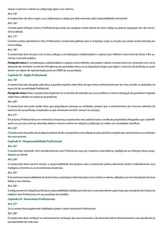 requer e reenviar o cliente ao colega logo após o seu retorno.
Art. 15º
O zootecnista não deve negar a sua colaboração a colega que dela necessite, salvo impossibilidade irremovível.
Art. 16º
Comete grave infração à ética o Proﬁssional que atrair, por qualquer modo, cliente de outro colega ou praticar quaisquer atos de concor-
rência desleal.
Art. 17º
Constitui prática atentatória à ética Proﬁssional, o zootecnista pleitear para si: emprego, cargo ou função que esteja sendo exercido por
outro colega.
Art. 18º
O zootecnista deve ter para com os seus colegas a consideração, a solidariedade e o apreço que reﬂetem a harmonia da Classe e lhe au-
menta o conceito público.
Parágrafo único: A consideração, a solidariedade e o apreço acima referidos não podem induzir o zootecnista a ser conivente com o erro,
deixando de combater os atos de infringência aos postulados éticos ou às disposições legais que regem o exercício da proﬁssão, os quais
devem ser objeto de representação junto ao CRMV da sua jurisdição.
Capítulo IV - Sigilo Proﬁssional
Art. 19º
O zootecnista está obrigado, pela ética, a guardar segredo sobre fatos de que tenha conhecimento por ter visto, ouvido ou deduzido, no
exercício da sua atividade Proﬁssional.
Parágrafo único: Deve o zootecnista empenhar-se no sentido de estender aos seus auxiliares a mesma obrigação de guardarem segredo
sobre fatos colhidos no exercício da proﬁssão.
Art. 20º
O zootecnista não pode revelar fatos que prejudiquem pessoas ou entidades, sempre que o conhecimento dos mesmos advenha do
exercício da sua proﬁssão, ressalvados os que interessem ao bem comum ou à justiça.
Art. 21º
Em anúncio Proﬁssional ou em entrevista à imprensa, o zootecnista não poderá inserir, à revelia do proprietário, fotograﬁas que o identiﬁ-
quem ou aos seus animais, devendo adotar o mesmo critério em relação a publicação ou relatos em sociedades cientíﬁcas.
Art. 22º
O zootecnista não pode, sob qualquer pretexto, iludir o proprietário com relação ao juízo que faz a respeito das características ou condições
dos seus animais.
Capítulo V - Responsabilidade Proﬁssional
Art. 23º
O zootecnista responde civil e penalmente por atos Proﬁssionais que, por imperícia, imprudência, negligência ou infrações éticas, preju-
diquem ao cliente.
Art. 24º
O zootecnista deve assumir sempre a responsabilidade dos próprios atos, constituindo prática desonesta atribuir indevidamente seus
malogros a terceiros ou a circunstâncias ocasionais.
Art. 25º
É da exclusiva responsabilidade do zootecnista a orientação e diretrizes, bem como índices e valores utilizados nas recomendações técnicas
dadas a seus clientes.
Art. 26º
Conﬁgura exercício ilegal da proﬁssão e responsabilidade solidária permitir, sem a correspondente supervisão, que estudantes de Zootecnia
realizem atos Proﬁssionais em sua jurisdição de trabalho.
Capítulo VI - Honorários Proﬁssionais
Art. 27º
Só os zootecnistas legalmente habilitados podem cobrar honorários Proﬁssionais.
Art. 28º
O zootecnista deve conduzir-se criteriosamente na ﬁxação dos seus honorários, não devendo fazê-lo arbitrariamente, mas, atendendo às
peculiaridades de cada caso.
 