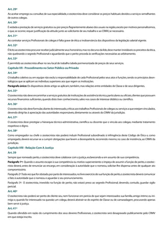 Art. 29º
Ao aceitar emprego ou consultas de sua especialidade, o zootecnista deve considerar os preços habituais devidos a serviços semelhantes
de outros colegas.
Art. 30º
É vedada a prestação de serviços gratuitos ou por preços ﬂagrantemente abaixo dos usuais na região, exceto por motivos personalíssimos,
o que, se ocorrer, requer justiﬁcação da atitude junto ao solicitante de seu trabalho e ao CRMV, se necessário.
Art. 31º
Ao contratar serviços Proﬁssionais de colegas é falta grave de ética a inobservância dos dispositivos da legislação salarial vigente.
Art. 32º
É lícito ao zootecnista procurar receber judicialmente seus honorários, mas no decurso da lide, deve manter invioláveis os preceitos da ética,
não quebrando o segredo Proﬁssional e aguardando que o perito proceda às veriﬁcações necessárias ao arbitramento.
Art. 33º
É permitido ao zootecnista aﬁxar no seu local de trabalho tabela pormenorizada de preços de seus serviços.
Capítulo VII - Procedimento no Setor Público ou Privado
Art. 34º
O trabalho coletivo ou em equipe não exclui a responsabilidade de cada Proﬁssional pelos seus atos e funções, sendo os princípios deon-
tológicos que se aplicam ao indivíduo, superiores aos que regem as instituições.
Parágrafo único: Os dispositivos deste artigo se aplicam, também, mas relações entre entidades de Classe e de seus dirigentes.
Art. 35º
O zootecnista não deve encaminhar a serviços gratuitos de instituições de assistência técnica, particulares ou oﬁciais, clientes que possuam
recursos ﬁnanceiros suﬁcientes, quando disto tiver conhecimento, salvo nos casos de interesse didático ou cientíﬁco.
Art. 36º
O zootecnista não deve formular, diante do interessado, críticas aos trabalhos Proﬁssionais de colegas ou serviços a que estejam vinculados,
devendo dirigi-las à apreciação das autoridades responsáveis, diretamente ou através do CRMV da jurisdição.
Art. 37º
O zootecnista deve prestigiar a hierarquia técnico-administrativa, cientíﬁca ou docente que o vincula aos colegas, mediante tratamento
respeitoso e digno.
Art. 38º
Como empregador ou chefe o zootecnista não poderá induzir Proﬁssional subordinado à infringência deste Código de Ética e, como
empregado, deverá recursar-se a cumprir obrigações que levem a desrespeitá-lo, recorrendo mesmo, no caso de insistência, ao CRMV da
jurisdição.
Capítulo VIII - Relação Com A Justiça
Art. 39
Sempre que nomeado perito, o zootecnista deve colaborar com a justiça, esclarecendo-a em assunto de sua competência.
Parágrafo 1º: Quando o assunto escape à sua competência ou motivo superveniente o impeça de assumir a função de perito, o zootec-
nista deverá, antes de renunciar ao encargo, em consideração à autoridade que o nomeou, solicitar-lhe dispensa antes de qualquer ato
compromissório.
Parágrafo 2º:Toda vez que for obstado, por parte de interessados, no livre exercício de sua função de perito, o zootecnista deverá comunicar
o fato à autoridade que o nomeou e aguardar o seu pronunciamento.
Parágrafo 3º: O zootecnista, investido na função de perito, não estará preso ao segredo Proﬁssional, devendo, contudo, guardar sigilo
pericial.
Art. 40º
O zootecnista não poderá ser perito de cliente seu, nem funcionar em perícia de que sejam interessados sua família, amigo íntimo ou ini-
migo e, quando for interessado na questão um colega, deverá abstrair-se do espírito de Classe ou de camaradagem, procurando apenas
bem servir à justiça.
Art. 41º
Quando ofendido em razão do cumprimento dos seus deveres Proﬁssionais, o zootecnista será desagravado publicamente pelo CRMV
em que esteja inscrito.
 