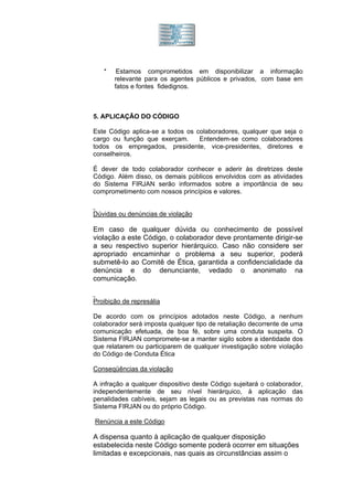 *    Estamos comprometidos em disponibilizar a informação
       relevante para os agentes públicos e privados, com base em
       fatos e fontes fidedignos.



5. APLICAÇÃO DO CÓDIGO

Este Código aplica-se a todos os colaboradores, qualquer que seja o
cargo ou função que exerçam.      Entendem-se como colaboradores
todos os empregados, presidente, vice-presidentes, diretores e
conselheiros.

É dever de todo colaborador conhecer e aderir às diretrizes deste
Código. Além disso, os demais públicos envolvidos com as atividades
do Sistema FIRJAN serão informados sobre a importância de seu
comprometimento com nossos princípios e valores.


Dúvidas ou denúncias de violação

Em caso de qualquer dúvida ou conhecimento de possível
violação a este Código, o colaborador deve prontamente dirigir-se
a seu respectivo superior hierárquico. Caso não considere ser
apropriado encaminhar o problema a seu superior, poderá
submetê-lo ao Comitê de Ética, garantida a confidencialidade da
denúncia e do denunciante, vedado o anonimato na
comunicação.


Proibição de represália

De acordo com os princípios adotados neste Código, a nenhum
colaborador será imposta qualquer tipo de retaliação decorrente de uma
comunicação efetuada, de boa fé, sobre uma conduta suspeita. O
Sistema FIRJAN compromete-se a manter sigilo sobre a identidade dos
que relatarem ou participarem de qualquer investigação sobre violação
do Código de Conduta Ética

Conseqüências da violação

A infração a qualquer dispositivo deste Código sujeitará o colaborador,
independentemente de seu nível hierárquico, à aplicação das
penalidades cabíveis, sejam as legais ou as previstas nas normas do
Sistema FIRJAN ou do próprio Código.

Renúncia a este Código

A dispensa quanto à aplicação de qualquer disposição
estabelecida neste Código somente poderá ocorrer em situações
limitadas e excepcionais, nas quais as circunstâncias assim o
 