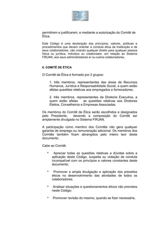 permitirem e justificarem, e mediante a autorização do Comitê de
Ética.

Este Código é uma declaração dos princípios, valores, políticas e
procedimentos que devem orientar a conduta ética da Instituição e de
seus colaboradores, não criando qualquer direito para qualquer pessoa
física ou jurídica, individuo ou colaborador, em relação ao Sistema
FIRJAN, aos seus administradores e/ ou outros colaboradores.


6. COMITÊ DE ÉTICA

O Comitê de Ética é formado por 2 grupos:

       1. três membros, representantes das áreas de Recursos
       Humanos, Jurídica e Responsabilidade Social, a quem estão
       afetas questões relativas aos empregados e fornecedores;

       2. três membros, representantes da Diretoria Executiva, a
       quem estão afetas       as questões relativas aos Diretores
       Eleitos, Conselheiros e Empresas Associadas.

Os membros do Comitê de Ética serão escolhidos e designados
pelo Presidente,   devendo a composição do Comitê ser
amplamente divulgada no Sistema FIRJAN.

A participação como membro dos Comitês não gera qualquer
garantia de emprego ou remuneração adicional. Os membros dos
Comitês também ficam abrangidos pelo inteiro teor deste
documento.

Cabe ao Comitê:

   *      Apreciar todas as questões relativas a dúvidas sobre a
        aplicação deste Código, suspeita ou violação de conduta
        incompatível com os princípios e valores constantes deste
        documento;

   *     Promover a ampla divulgação e aplicação dos preceitos
        éticos no desenvolvimento das atividades de todos os
        colaboradores.

   *     Analisar situações e questionamentos éticos não previstos
        neste Código;

   *     Promover revisão do mesmo, quando se fizer necessária.
 