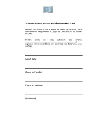 TERMO DE COMPROMISSO E ADESÃO DO FORNECEDOR


Declaro, para todos os fins e efeitos de direito, ter recebido, lido e
compreendido, integralmente, o Código de Conduta Ética do Sistema
FIRJAN.


Declaro,   ainda,   que     estou   autorizado   pela    empresa
___________________________________________________a
expressar minha concordância com os termos nele declarados, o que
ora faço.




(Local, Data)




(Cargo ou Função)




(Nome por extenso)




(Assinatura)
 
