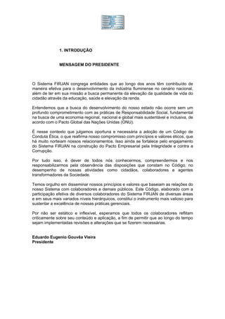 1. INTRODUÇÃO


              MENSAGEM DO PRESIDENTE



O Sistema FIRJAN congrega entidades que ao longo dos anos têm contribuído de
maneira efetiva para o desenvolvimento da indústria fluminense no cenário nacional,
além de ter em sua missão a busca permanente da elevação da qualidade de vida do
cidadão através da educação, saúde e elevação da renda.

Entendemos que a busca do desenvolvimento do nosso estado não ocorre sem um
profundo comprometimento com as práticas de Responsabilidade Social, fundamental
na busca de uma economia regional, nacional e global mais sustentável e inclusiva, de
acordo com o Pacto Global das Nações Unidas (ONU).

É nesse contexto que julgamos oportuna e necessária a adoção de um Código de
Conduta Ética, o que reafirma nosso compromisso com princípios e valores éticos, que
há muito norteiam nossos relacionamentos. Isso ainda se fortalece pelo engajamento
do Sistema FIRJAN na construção do Pacto Empresarial pela Integridade e contra a
Corrupção.

Por tudo isso, é dever de todos nós conhecermos, compreendermos e nos
responsabilizarmos pela observância das disposições que constam no Código, no
desempenho de nossas atividades como cidadãos, colaboradores e agentes
transformadores da Sociedade.

Temos orgulho em disseminar nossos princípios e valores que baseiam as relações do
nosso Sistema com colaboradores e demais públicos. Este Código, elaborado com a
participação efetiva de diversos colaboradores do Sistema FIRJAN de diversas áreas
e em seus mais variados níveis hierárquicos, constitui o instrumento mais valioso para
sustentar a excelência de nossas práticas gerenciais.

Por não ser estático e inflexível, esperamos que todos os colaboradores reflitam
criticamente sobre seu conteúdo e aplicação, a fim de permitir que ao longo do tempo
sejam implementadas revisões e alterações que se fizerem necessárias.


Eduardo Eugenio Gouvêa Vieira
Presidente
 