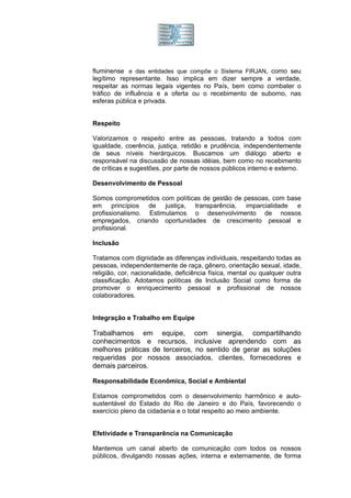 fluminense e das entidades que compõe o Sistema FIRJAN, como seu
legítimo representante. Isso implica em dizer sempre a verdade,
respeitar as normas legais vigentes no País, bem como combater o
tráfico de influência e a oferta ou o recebimento de suborno, nas
esferas pública e privada.


Respeito

Valorizamos o respeito entre as pessoas, tratando a todos com
igualdade, coerência, justiça, retidão e prudência, independentemente
de seus níveis hierárquicos. Buscamos um diálogo aberto e
responsável na discussão de nossas idéias, bem como no recebimento
de críticas e sugestões, por parte de nossos públicos interno e externo.

Desenvolvimento de Pessoal

Somos comprometidos com políticas de gestão de pessoas, com base
em princípios de justiça, transparência, imparcialidade e
profissionalismo. Estimulamos o desenvolvimento de nossos
empregados, criando oportunidades de crescimento pessoal e
profissional.

Inclusão

Tratamos com dignidade as diferenças individuais, respeitando todas as
pessoas, independentemente de raça, gênero, orientação sexual, idade,
religião, cor, nacionalidade, deficiência física, mental ou qualquer outra
classificação. Adotamos políticas de Inclusão Social como forma de
promover o enriquecimento pessoal e profissional de nossos
colaboradores.


Integração e Trabalho em Equipe

Trabalhamos em equipe, com sinergia, compartilhando
conhecimentos e recursos, inclusive aprendendo com as
melhores práticas de terceiros, no sentido de gerar as soluções
requeridas por nossos associados, clientes, fornecedores e
demais parceiros.

Responsabilidade Econômica, Social e Ambiental

Estamos comprometidos com o desenvolvimento harmônico e auto-
sustentável do Estado do Rio de Janeiro e do País, favorecendo o
exercício pleno da cidadania e o total respeito ao meio ambiente.


Efetividade e Transparência na Comunicação

Mantemos um canal aberto de comunicação com todos os nossos
públicos, divulgando nossas ações, interna e externamente, de forma
 