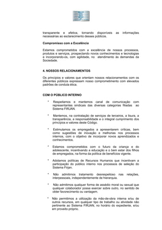transparente e efetiva, tornando disponíveis         as   informações
necessárias ao esclarecimento desses públicos.

Compromisso com a Excelência

Estamos comprometidos com a excelência de nossos processos,
produtos e serviços, prospectando novos conhecimentos e tecnologias
e incorporando-os, com agilidade, no atendimento às demandas da
Sociedade.


4. NOSSOS RELACIONAMENTOS

Os princípios e valores que orientam nossos relacionamentos com os
diferentes públicos expressam nosso comprometimento com elevados
padrões de conduta ética.


COM O PÚBLICO INTERNO

   *    Respeitamos e mantemos canal de comunicação com
       representantes sindicais das diversas categorias filiadas ao
       Sistema FIRJAN.

   *    Mantemos, na contratação de serviços de terceiros, a lisura, a
       transparência, a responsabilidade e o integral cumprimento dos
       princípios e valores deste Código.

   *    Estimulamos os empregados a apresentarem críticas, bem
       como sugestões de inovação e melhorias nos processos
       internos, com o objetivo de incorporar novos aprendizados e
       conhecimentos.

   *   Estamos comprometidos com o futuro da criança e do
       adolescente, incentivando a educação e o bem estar dos filhos
       de empregados, na forma da política de benefícios vigente.

   *   Adotamos políticas de Recursos Humanos que incentivam a
       participação do público interno nos processos de seleção do
       Sistema Firjan.

   *    Não admitimos tratamento desrespeitoso nas           relações,
       interpessoais, independentemente de hierarquia.

   *   Não admitimos qualquer forma de assédio moral ou sexual que
       qualquer colaborador possa exercer sobre outro, no sentido de
       obter favorecimento ou vantagem.

   *   Não permitimos a utilização da mão-de-obra interna e/ou de
       outros recursos, em qualquer tipo de trabalho ou atividade não
       pertinente ao Sistema FIRJAN, no horário do expediente, e/ou
       em proveito próprio.
 