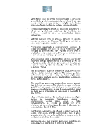 *   Combatemos todas as formas de discriminação e oferecemos
    oportunidades profissionais justas, independentemente de raça,
    gênero, orientação sexual, idade, cor, religião, nacionalidade,
    deficiências físicas, mentais, ou qualquer outra classificação.

*   Temos uma política para contratação de pessoal que promove a
    seleção de profissionais portadores de deficiência, em
    atividades compatíveis com as possibilidades desses
    profissionais.

*    Coibimos qualquer forma de pressão, por parte de agentes
    internos ou externos ao Sistema FIRJAN, para contratar ou
    promover empregados ou colaboradores.

*    Promovemos capacitação e desenvolvimento contínuos de
    nossos empregados, em todos os níveis hierárquicos, para
    aquisição de conhecimentos, com impacto positivo tanto na
    função atual como na sua empregabilidade, que aprimorem seu
    desempenho e sua valorização profissional.

*   Entendemos que todos os colaboradores são responsáveis por
    preservar e proteger a propriedade e os bens físicos que lhe são
    confiados, devendo estar alertas para quaisquer situações que
    possam resultar em perdas, má-utilização ou furto do patrimônio
    do Sistema FIRJAN.

*    Não aceitamos que qualquer colaborador utilize, em benefício
    próprio ou de terceiros, informações confidenciais, de que tenha
    conhecimento em razão de seu cargo ou de sua função, sejam
    tais informações relativas a outros colaboradores, associados,
    clientes ou fornecedores.

•    Não permitimos que nossos colaboradores aceitem qualquer
     tipo de brinde ou presente. Nas situações em que não houver
     possibilidade de recusa ou devolução, os mesmos devem ser
     enviados, obrigatoriamente, a área de responsabilidade social
     da Casa que se encarregará de sua doação e divulgação do
     seu destino.

*    Não permitimos a aceitação de convites de caráter pessoal para
    reuniões     ou    congressos,    hospedagens,     viagens     e
    entretenimento;     convites   desse    gênero,     se    feitos
    institucionalmente, só poderão ser aceitos com prévia
    autorização do superior hierárquico. Em caso de dúvida, deverá
    ser consultado o Comitê de Ética.

*   Incentivamos e valorizamos os esforços de desenvolvimento de
    nossos empregados, criando oportunidades para o pleno
    aproveitamento de suas potencialidades, e remunerando de
    acordo com a referência de mercado.

*   Estimulamos ações que propiciem padrões de excelência em
    saúde, segurança e condições do ambiente de trabalho.
 