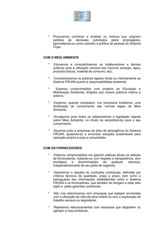 *   Procuramos conhecer e analisar os motivos que originam
      pedidos de demissão solicitados pelos empregados,
      aproveitando-os como subsídio à política de pessoal do Sistema
      Firjan.


COM O MEIO AMBIENTE

  *   Educamos e conscientizamos os colaboradores e demais
      públicos para a utilização racional dos insumos (energia, água,
      produtos tóxicos, material de consumo, etc).

  *   Conscientizamos os públicos ligados direta ou indiretamente ao
      Sistema FIRJAN quanto à responsabilidade ambiental.

  *     Estamos comprometidos com projetos de Educação e
      Mobilização Ambiental, dirigidos aos nossos públicos interno e
      externo.

  *   Exigimos, quando necessário, nos processos licitatórios, uma
      declaração de cumprimento das normas legais de Meio
      Ambiente.

  *   Divulgamos para todos os colaboradores a legislação vigente
      sobre Meio Ambiente, no intuito de sensibilizá-los para o seu
      cumprimento.

  *   Atuamos junto a empresas da área de abrangência do Sistema
      FIRJAN, ajudando-as a encontrar soluções sustentáveis para
      operação própria e para a comunidade.


COM OS FORNECEDORES

  *    Estamos comprometidos em garantir práticas éticas na seleção
      de fornecedores, tratando-os com respeito e transparência, sem
      privilégios e     discriminações   de    qualquer    natureza,
      independentemente de seu porte de negócios.

  *   Garantimos o respeito às condições contratuais, definidas por
      critérios técnicos de qualidade, preço e prazo, bem como a
      salvaguarda das informações estabelecidas entre o Sistema
      FIRJAN e os fornecedores, que também se obrigam a zelar pelo
      sigilo e pelas garantias contratuais.

  *    Não nos relacionamos com empresas que estejam envolvidas
      com a utilização de mão-de-obra infantil ou com a exploração de
      trabalho escravo ou degradante.

  *   Rejeitamos relacionamentos com empresas que degradem ou
      agridam o meio-ambiente.
 
