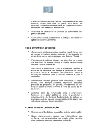 *    Capacitamos entidades da sociedade civil para gerir projetos de
      interesse público, com base na gestão ética focada em
      resultados, na responsabilidade social, no compromisso com a
      igualdade e com o exercício da cidadania.

  *   Investimos na capacitação de pessoas da comunidade para
      geração de renda.

  *   Estimulamos nossos colaboradores a participar ativamente de
      ações sociais como voluntários.



COM O GOVERNO E A SOCIEDADE

  *   Cumprimos a legislação em vigor no país e nos alinhamos com
      as normas, princípios e pactos, nacionais e internacionais, em
      consonância com os valores adotados pelo Sistema FIRJAN.

  *   Participamos de políticas públicas, por intermédio de projetos
      que envolvam os setores público e privado, desenvolvendo
      meios de controle e avaliação.

  *    Articulamos e viabilizamos, junto a autoridades públicas e
      entidades da sociedade civil, estudos e propostas de caráter
      econômico, social e ambiental, disponibilizando dados e
      informações relevantes para a indústria estadual e para a
      Sociedade.

  *    Promovemos debates políticos com candidatos a cargos
      eletivos, sem distinção partidária, objetivando esclarecer
      propostas de programas de governo, principalmente no que
      tange ao desenvolvimento industrial e social do Estado do Rio
      de Janeiro.

  *   Mantemos canal de comunicação entre o empresariado
      fluminense e o poder público de forma a possibilitar o
      encaminhamento de denúncia fundamentada de pedidos de
      propina por parte de agentes públicos, colaborando, assim, para
      melhoria da qualidade do serviço público.


COM OS MEIOS DE COMUNICAÇÃO

  *   Defendemos a liberdade de expressão e o direito à informação.

  *   Nosso relacionamento é pautado pela independência, pela
      confiança, pela transparência e pelo respeito mútuo, na estrita
      observância dos princípios e valores da Instituição.
 