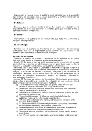 Representan la manera en que la auditoría puede constatar que la organización
está inmersa en un proceso que la vincula cuantitativa y cualitativamente con las
expectativas y satisfacción de sus clientes.
De Calidad:
Disponen que la auditoría tienda a elevar los niveles de actuación de la
organización en todos sus contenidos y ámbitos, para que produzca bienes y
servicios altamente competitivos.
De Cambio
Transforman a la auditoría en un instrumento que hace más permeable y
receptiva a la organización.
De Aprendizaje:
Permiten que la auditoria se transforme en un mecanismo de aprendizaje
institucional para que la organización pueda asimilar sus experiencias y las
capitalice para convertirlas en oportunidades de mejora.
De toma de Decisiones:
Traducen la puesta en practica y resultados de la auditoria en un sólido
instrumento de soporte al proceso de gestión de la organización
Articulo 58. De acuerdo con su perfil, particularmente su dominio del proceso
administrativo, el Licencia en administración es en quien debe recaer en forma
exclusiva la ejecución y validación de una auditoria administrativa.
Articulo 59. Por su preparación el Licenciado en Administración puede coordinar la
implementación de todo tipo de estudio administrativo, evaluación o diagnostico
integral, y auditorias de calidad, funcionales, integrales y de evaluación de
desempeño. Asimismo, podrá formar parte de los equipos encargados de la
aplicación de auditorias ambientales, legales, de sistemas, tecnológicas,
operacionales y financieras.
Articulo 60. Para que las acciones del licenciado en Administración se consideren
congruentes y aceptables, al suscribir la realización de una auditoria deberá
observar las siguientes Normas Generales de Auditoria:
a) Tener independencia de criterio, esto es, que no estará limitado por
influencias internas o externas, o de cualquier otra índole.
b) Poseer una adecuada formación y capacidad profesional para aplicar las
técnicas requeridas en la auditoria.
c) Mantenerse actualizado con los conocimientos inherentes al desarrollo y la
aplicación de las auditorias.
d) Tener el debido cuidado y la diligencia profesional al efectuar las
auditorias, y elaborar los informes correspondientes.
e) Informar a las instancias competentes, sobre cualquier limitación en la
ejecución de la auditoria.
f) La labor deberá ser cuidadosamente planificada, supervisada y soportada
por documentos de trabajo, debidamente sustentados.
g) Obtener evidencias suficientes, componentes y relevantes, que permitan
tener una base sólida y razonable para emitir opiniones.
h) Mantenerse alerta a situaciones que impliquen un posible fraude, abuso o
actos ilícitos.
i) Los informes se elaboraran por escrito y serán revisados, en borrador, por
 