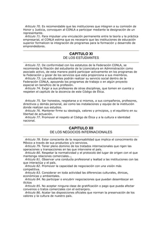 Articulo 70. Es recomendable que las instituciones que integren a su comisión de
Honor y Justicia, convoquen al CONLA a participar mediante la designación de un
representante.
Articulo 71. Para impulsar una vinculación permanente entre la teoría y la práctica
empresarial, el CONLA estima que es necesario que las instituciones de educación
superior formalicen la integración de programas para la formación y desarrollo de
emprendedores.
CAPITULO XI
DE LOS ESTUDIANTES
Articulo 72. De conformidad con los estatutos de la Federación CONLA, se
recomienda la filiación del estudiante de la Licenciatura en Administración como
asociado activo, de esta manera podrá participar activamente en los programas de
la Federación y gozar de los servicios que esta proporciona a sus miembros.
Articulo 73. Los estudiantes podrán realizar su servicio social dentro de la
Federación CONLA, apoyando los programas de trabajo o en algún proyecto
especial en beneficio de la profesión.
Articulo 74. Exigir a sus profesores de otras disciplinas, que tomen en cuenta y
respeten el capitulo de la docencia de este Código de Ética.
Articulo 75. Ser honestos, respetarse a si mismos, a sus compañeros, profesores,
directivos y demás personal, así como las instalaciones y equipo de la institución
donde realizan sus estudios.
Articulo 76. Mantener firme su ideología, valores y principios, y el equilibrio en su
libertad de actuación.
Articulo 77. Promover el respeto al Código de Ética y a la cultura e identidad
nacional.
CAPITULO XII
DE LOS NEGOCIOS INTERNACIONALES
Articulo 78. Estar consciente de la responsabilidad que implica el conocimiento de
México a través de sus productos y/o servicios.
Articulo 79. Tener pleno dominio de los tratados internacionales que rigen las
operaciones y transacciones en las que interviene el país.
Articulo 80. Respetar la normatividad y el protocolo del lugar de origen con el que
mantenga relaciones comerciales..,
Articulo 81. Observar una conducta profesional y lealtad a las instituciones con las
que interactúa y el país.
Articulo 82. Promover la capacidad de negociación con una visión más
competitiva.
Articulo 83. Considerar en toda actividad las diferencias culturales, étnicas,
económicas y ambientales.
Articulo 84. No participar o encubrir negociaciones que puedan desembocar en
ilícitos
Articulo 85. No aceptar ninguna clase de gratificación o pago que pueda afectar
convenios o tratos comerciales con el extranjero.
Articulo 86. Acatar las disposiciones oficiales que norman la preservación de los
valores y la cultura de nuestro país.
 