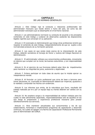 CAPITULO I
DE LAS NORMAS GENERALES
Articulo 1. Este Código rige la conducta y relaciones profesionales del
administrador mexicano que reside dentro o fuera del país, así como las del
administrador extranjero que se desempeñe en el territorio nacional.
Articulo 2. Los administradores normaran su conducta de acuerdo a los preceptos
contenidos en este Código y cuidaran de observarlos acatando las disposiciones
legales vigentes que converjan en su aplicación.
Articulo 3. El Licenciado en Administración que tenga otras profesiones tendrá que
respetar el contenido de este Código, independientemente de que se sujete a otra
normatividad producto de su formación personal.
Articulo 4. Los casos en que exista duda acerca de la interpretación de este
Código, deberán someterse al Consejo de Honor y Justicia del Colegio Nacional en
Administración.
Articulo 5. El administrador utilizara sus conocimientos profesionales, únicamente
en labores que cumplan con la moral, las buenas costumbres, y con responsabilidad
social.
Articulo 6. En el ejercicio de sus funciones deberá estar libre de impedimentos
para mantener su integridad de juicio, autonomía y objetividad.
Articulo 7. Evitara participar en toda clase de asunto que le impida ejercer su
independencia mental.
Articulo 8. Al formular un juicio profesional que sirva de base a terceros para
tomar decisiones, él: Licenciado en Administración deberá ser imparcial, ajustarse a
la realidad y comprobar los hechos con evidencias.
Articulo 9. Los informes que emita, de la naturaleza que fuere, resultado del
trabajo realizado por él o por un equipo bajo su mando deberán ser validos con su
firma.
Articulo 10. No aceptara cargos o la responsabilidad de realizar trabajos para los
cuales no este plenamente capacitado, responsabilizándose solo de aquellos en los
que tenga la preparación y experiencia profesional necesaria para prestar
satisfactoriamente sus servicios.
Articulo 11. Para mantener actualizados sus conocimientos y los de sus
colaboradores, fomentara e implementara programas de capacitación y desarrollo
continuos, los cuales sé apegan a la Norma de Capacitación Profesional Permanente
para el Administrador del CONLA.
 