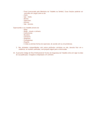 - Fiscal (concursado pelo Ministério do Trabalho ou Similar); Essas funções poderão ser
exercidas em cargos como os de:
- Chefe;
- Sub - Chefe;
- Diretor;
- Supervisor;
- Gerente;
- Sub - Gerente.
Expressando o seu trabalho através de:
- Aulas;
- Áudio - visuais e cartazes;
- Conferências;
- Reuniões;
- Conclaves;
- Simpósios;
- Cronogramas;
- Projetos;
- E todas as demais formas de expressão, de acordo com as circunstâncias.
3. Nas atividades compartilhadas com outras profissões correlatas ou não, deverão ficar em e
evidência, as reuniões unificadas, sem prejuízo algum para o interessado.
IX- O presente Código de Ética Profissional do Técnico de Segurança do Trabalho entra em vigor na data
de sua publicação, revogada as disposições em contrário.
 