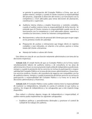 se permite la participación del Contador Público o Firma, que sea el
            auditor externo, siempre y cuando el cliente conserve la responsabilidad
            del proyecto, asignando la dirección del mismo a un funcionario con la
            competencia y nivel adecuados para tomar decisiones de planeación,
            coordinación y supervisón.

       ˜    Auditoría interna relativa a estados financieros y controles contables,
            cuando el auditor externo toma la responsabilidad de dicha función. Se
            entiende que el Cliente conserva la responsabilidad cuando uno de sus
            funcionarios con la competencia y nivel adecuados planea, supervisa y
            coordina las funciones y emite los informes correspondientes.

       ˜    Reclutamiento y selección de personal del cliente para que ocupe cargos
            en los primeros niveles de autoridad.

       ˜    Preparación de avalúos o estimaciones que tengan efecto en registros
            contables y sean relevantes, en relación a los activos, pasivos o ventas
            totales del cliente a dictaminar.

       ˜    Manejo de fondos o valores del cliente.

  Esto último en vista de ser una función netamente administrativa con toma de las
decisiones respectivas.

   Artículo 2.22. El simple hecho de que un Contador Público y/o la Firma realice
simultáneamente labores de auditoría externa y de consultoría en las áreas de
administración o fiscal, no necesariamente implica falta de independencia profesional,
siempre y cuando la prestación de los servicios no incluya la participación o respon-
sabilidad del Contador Público en la toma de decisiones administrativas y financieras.
Los servicios jurídicos, fiscales y de consultoría de negocios son compatibles con los
de auditoría externa, siempre y cuando la prestación de dichos servicios no incluya la
participación o responsabilidad del Contador Público o la Firma en la toma de
decisiones administrativas y financieras.

   Artículo 2.23. El Contador Público como auditor externo tiene la responsabilidad
de mantener su independencia, tomando en cuenta el contexto en que realiza su
práctica, los riesgos de independencia y las salvaguardas que a este respecto tenga
disponibles.

  Para reducir o eliminar algunos riesgos de independencia e imparcialidad, el
auditor externo podrá implementar las siguientes salvaguardas:

   — Establecer políticas y procedimientos destinados a promover el control de
       calidad de los trabajos de auditoría.




                                                                                   19
 