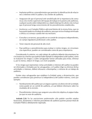 — Implantar políticas y procedimientos que permitan la identificación de relacio-
         nes o intereses entre el auditor y los clientes de auditoría.

     — Asegurarse de que el personal esté sensibilizado de la importancia de comu-
         nicar a los niveles superiores del equipo de trabajo en la práctica de auditorías,
         cualquier asunto sobre independencia y objetividad que les afecte; esto incluye
         que el personal tenga conocimiento de los procedimientos establecidos.

     — Involucrar a un Contador Público adicional dentro de la misma firma, que no
         haya participado en el trabajo de auditoría, para que revise el trabajo terminado
         u ofrezca su consejo cuando éste sea necesario.

     — Consultar a un tercero, que puede ser un comité de consejeros independientes,
         un cuerpo regulatorio profesional u otro auditor.

     — Tener rotación de personal de alto nivel.

     — Fijar políticas y procedimientos para evaluar si ciertos riesgos, en circunstan-
         cias específicas, pueden ser considerados como de poca importancia.

   Considerando lo anterior, en cada trabajo de auditoría deberán documentarse las
circunstancias o hechos que podrían haber dañado la independencia del auditor, cómo
se evaluaron los riesgos y cuáles salvaguardas fueron utilizadas para evitar, eliminar
o, por lo menos, reducir el riesgo a un nivel aceptable.

   Si los riesgos que representan ciertas actividades o intereses del auditor no pueden
ser eliminados o limitados por las salvaguardas, o el auditor elige no eliminar dichas
actividades o intereses, deberá rehusarse a desempeñar, o retirarse de un trabajo de
auditoría.

   Existen otras salvaguardas que establece la Entidad sujeta a dictaminación, que
pueden considerarse para preservar la independencia del auditor externo, como por
ejemplo:

     — Nombramiento del auditor por un órgano superior a la dirección de la entidad,
         como puede ser un comité de auditoría, al cual deberá informarse sobre los
         resultados de la revisión.

     — Procedimientos internos que aseguren una selección objetiva al asignar traba-
         jos que no sean de auditoría.

   Artículo 2.24. En las asociaciones profesionales sólo podrán suscribir estados
financieros, dictámenes e informes procedentes de auditoría quienes posean título de
Contador Público debidamente registrado.




20
 