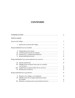 CONTENIDO




INTRODUCCIÓN . . . . . . . . . . . . . . . . . . . . . . . . . . . . . . . . . . . . . . . . . . . . .            5

POSTULADOS

Alcance del código . . . . . . . . . . . . . . . . . . . . . . . . . . . . . . . . . . . . . . . . . . . . . .    7

              I. Aplicación universal del código . . . . . . . . . . . . . . . . . . . . . . . . . .              7

Responsabilidad hacia la sociedad . . . . . . . . . . . . . . . . . . . . . . . . . . . . . . . . . .             7

             II.   Independencia de criterio . . . . . . . . . . . . . . . . . . . . . . . . . . . . . . .        7
            III.   Calidad profesional de los trabajos . . . . . . . . . . . . . . . . . . . . . . . .            7
            IV.    Preparación y calidad del profesional . . . . . . . . . . . . . . . . . . . . . .              7
             V.    Responsabilidad personal . . . . . . . . . . . . . . . . . . . . . . . . . . . . . . .         8

Responsabilidades hacia quien patrocina los servicios . . . . . . . . . . . . . . . . . . .                       8

           VI. Secreto profesional . . . . . . . . . . . . . . . . . . . . . . . . . . . . . . . . . . . .        8
          VII. Obligación de rechazar tareas que no cumplan
                con la moral . . . . . . . . . . . . . . . . . . . . . . . . . . . . . . . . . . . . . . . . .    8
          VIII. Lealtad hacia el patrocinador de los servicios . . . . . . . . . . . . . . . .                    8
           IX. Retribución económica . . . . . . . . . . . . . . . . . . . . . . . . . . . . . . . .              8

Responsabilidad hacia la profesión . . . . . . . . . . . . . . . . . . . . . . . . . . . . . . . . . .            8

            X. Respeto a los colegas y a la profesión . . . . . . . . . . . . . . . . . . . . . .                 8
           XI. Dignificación de la imagen profesional a base
                de calidad. . . . . . . . . . . . . . . . . . . . . . . . . . . . . . . . . . . . . . . . . . .   9
           XII. Difusión y enseñanza de conocimientos técnicos. . . . . . . . . . . . .                           9
 