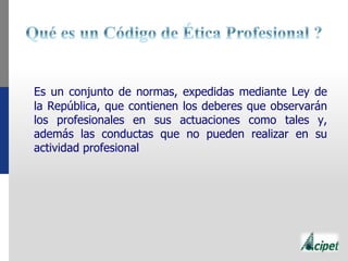 Es un conjunto de normas, expedidas mediante Ley de
la República, que contienen los deberes que observarán
los profesionales en sus actuaciones como tales y,
además las conductas que no pueden realizar en su
actividad profesional
 