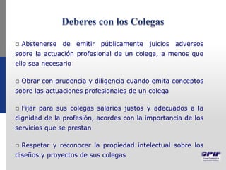  Abstenerse de emitir públicamente juicios adversos
sobre la actuación profesional de un colega, a menos que
ello sea necesario
 Obrar con prudencia y diligencia cuando emita conceptos
sobre las actuaciones profesionales de un colega
 Fijar para sus colegas salarios justos y adecuados a la
dignidad de la profesión, acordes con la importancia de los
servicios que se prestan
 Respetar y reconocer la propiedad intelectual sobre los
diseños y proyectos de sus colegas
 